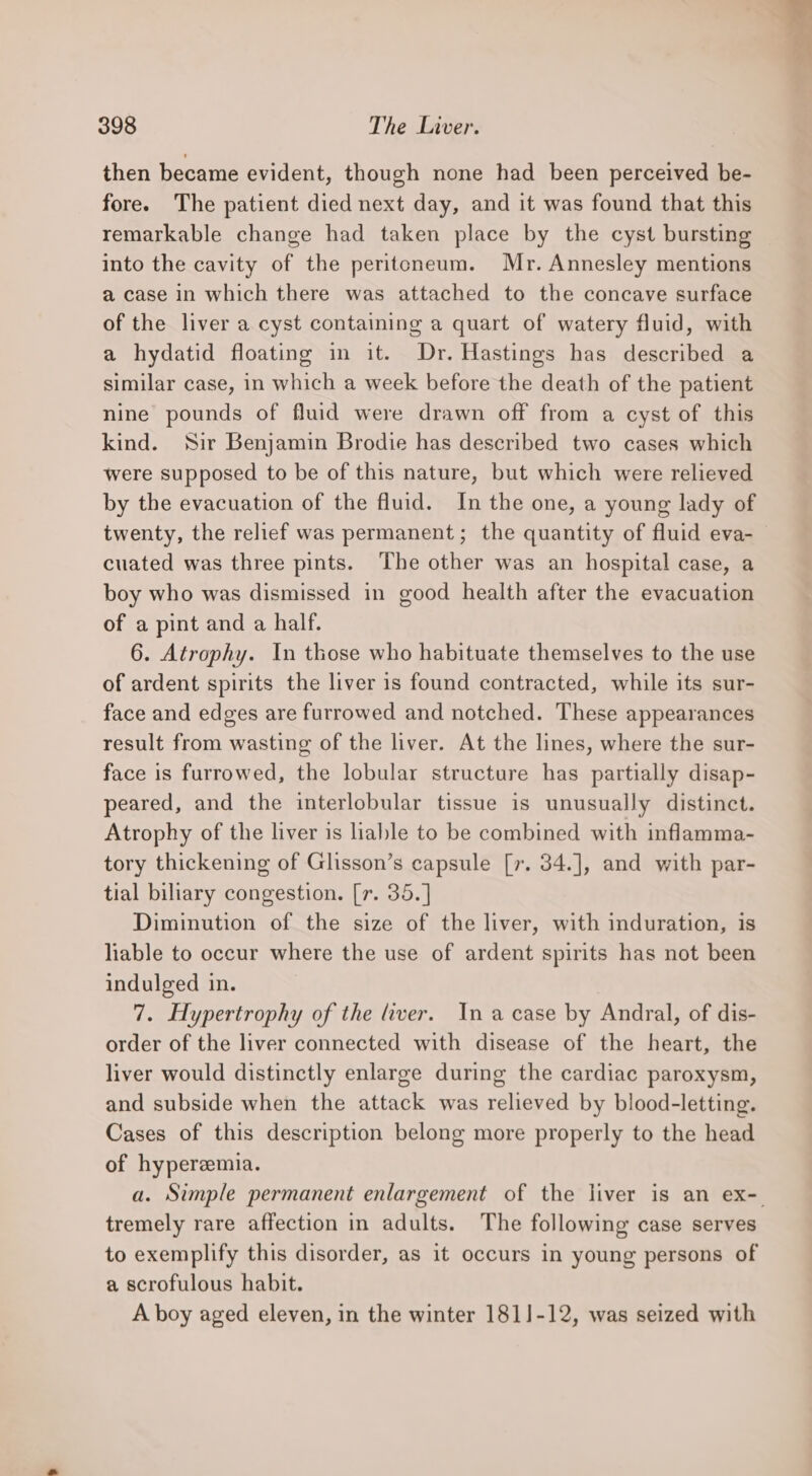 then became evident, though none had been perceived be- fore. The patient died next day, and it was found that this remarkable change had taken place by the cyst bursting into the cavity of the peritoneum. Mr. Annesley mentions a case in which there was attached to the concave surface of the liver a cyst containing a quart of watery fluid, with a hydatid floating in it. Dr. Hastings has described a similar case, in which a week before the death of the patient nine pounds of fluid were drawn off from a cyst of this kind. Sir Benjamin Brodie has described two cases which were supposed to be of this nature, but which were relieved by the evacuation of the fluid. In the one, a young lady of twenty, the relief was permanent; the quantity of fluid eva- cuated was three pints. The other was an hospital case, a boy who was dismissed in good health after the evacuation of a pint and a half. 6. Atrophy. In those who habituate themselves to the use of ardent spirits the liver is found contracted, while its sur- face and edges are furrowed and notched. These appearances result from wasting of the liver. At the lines, where the sur- face is furrowed, the lobular structure has partially disap- peared, and the interlobular tissue is unusually distinct. Atrophy of the liver is liable to be combined with inflamma- tory thickening of Glisson’s capsule [r. 34.], and with par- tial biliary congestion. [7. 35.] Diminution of the size of the liver, with induration, is hhable to occur where the use of ardent spirits has not been indulged in. 7. Hypertrophy of the liver. Ina case by Andral, of dis- order of the liver connected with disease of the heart, the liver would distinctly enlarge during the cardiac paroxysm, and subside when the attack was relieved by blood-letting. Cases of this description belong more properly to the head of hyperemia. a. Simple permanent enlargement of the liver is an ex- tremely rare affection in adults. The following case serves to exemplify this disorder, as it occurs in young persons of a scrofulous habit. A boy aged eleven, in the winter 1811-12, was seized with