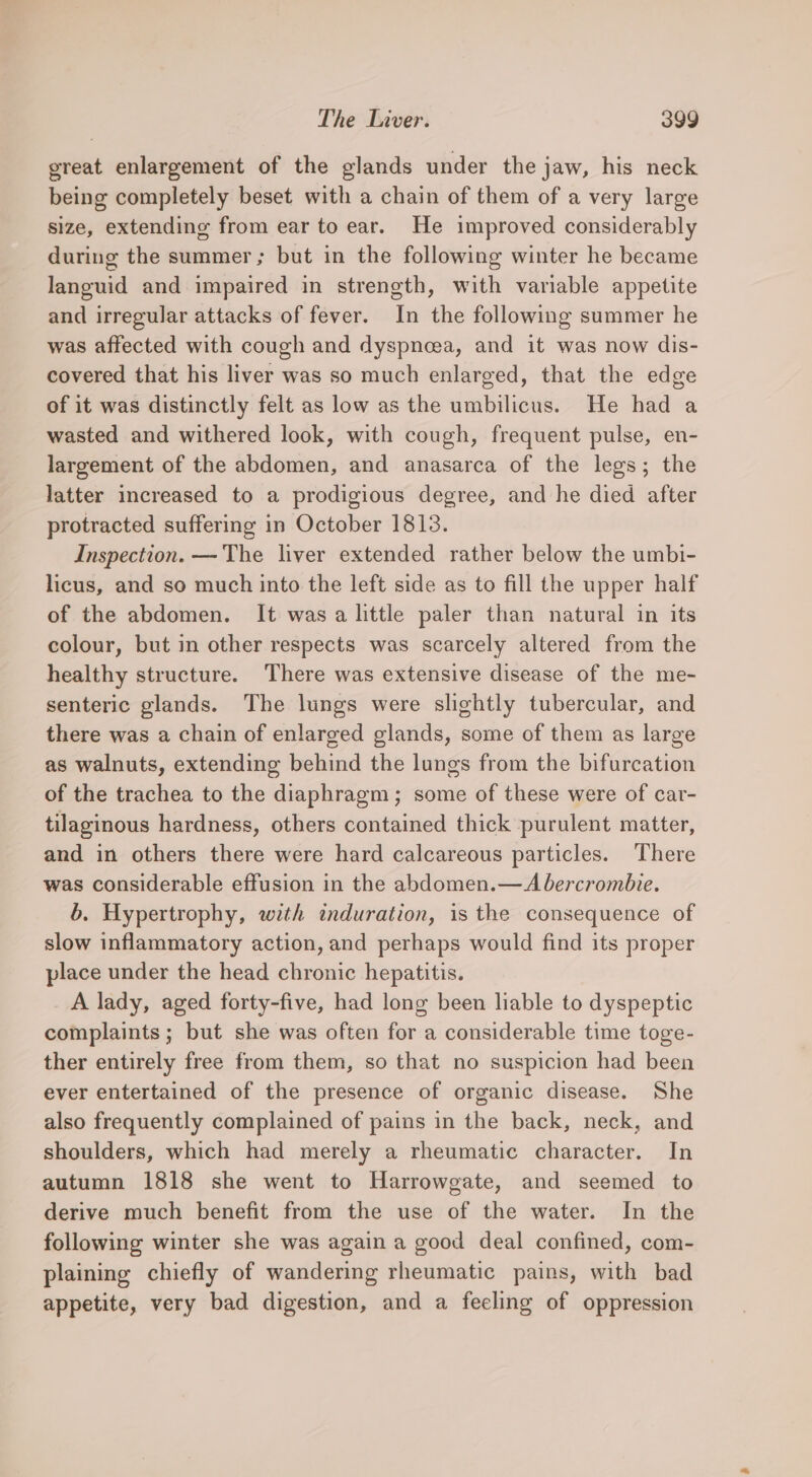 ereat enlargement of the glands under the jaw, his neck being completely beset with a chain of them of a very large size, extending from ear to ear. He improved considerably during the summer ; but in the following winter he became languid and impaired in strength, with variable appetite and irregular attacks of fever. In the following summer he was affected with cough and dyspnea, and it was now dis- covered that his liver was so much enlarged, that the edge of it was distinctly felt as low as the umbilicus. He had a wasted and withered look, with cough, frequent pulse, en- largement of the abdomen, and anasarca of the legs; the latter increased to a prodigious degree, and he died after protracted suffering in October 1813. Inspection. — The liver extended rather below the umbi- licus, and so much into the left side as to fill the upper half of the abdomen. It was a little paler than natural in its colour, but in other respects was scarcely altered from the healthy structure. There was extensive disease of the me- senteric glands. The lungs were slightly tubercular, and there was a chain of enlarged glands, some of them as large as walnuts, extending behind the lungs from the bifurcation of the trachea to the diaphragm; some of these were of car- tilaginous hardness, others contained thick purulent matter, and in others there were hard calcareous particles. There was considerable effusion in the abdomen.— Abercrombie. 6. Hypertrophy, with induration, is the consequence of slow inflammatory action, and perhaps would find its proper place under the head chronic hepatitis. A lady, aged forty-five, had long been liable to dyspeptic complaints ; but she was often for a considerable time toge- ther entirely free from them, so that no suspicion had been ever entertained of the presence of organic disease. She also frequently complained of pains in the back, neck, and shoulders, which had merely a rheumatic character. In autumn 1818 she went to Harrowgate, and seemed to derive much benefit from the use of the water. In the following winter she was again a good deal confined, com- plaining chiefly of wandering rheumatic pains, with bad appetite, very bad digestion, and a feeling of oppression