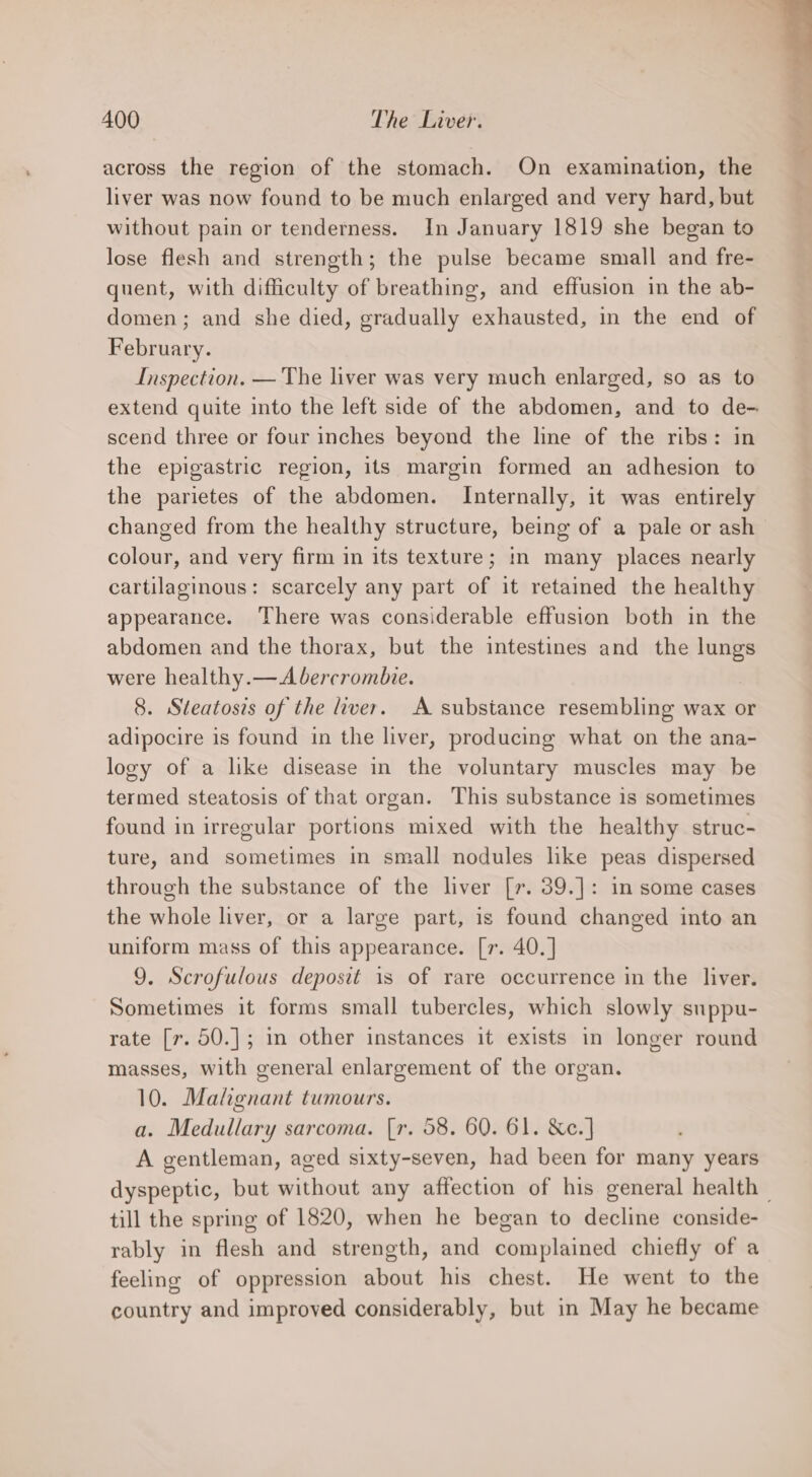 across the region of the stomach. On examination, the liver was now found to be much enlarged and very hard, but without pain or tenderness. In January 1819 she began to lose flesh and strength; the pulse became small and fre- quent, with difficulty of breathing, and effusion in the ab- domen; and she died, gradually exhausted, in the end of February. Inspection. — The liver was very much enlarged, so as to extend quite into the left side of the abdomen, and to de- scend three or four inches beyond the line of the ribs: in the epigastric region, its margin formed an adhesion to the parietes of the abdomen. Internally, it was entirely changed from the healthy structure, being of a pale or ash colour, and very firm in its texture; in many places nearly cartilaginous: scarcely any part of it retained the healthy appearance. There was considerable effusion both in the abdomen and the thorax, but the intestines and the lungs were healthy.— Abercrombie. 8. Steatosis of the iver. A substance resembling wax or adipocire is found in the liver, producing what on the ana- logy of a like disease in the voluntary muscles may be termed steatosis of that organ. This substance is sometimes found in irregular portions mixed with the healthy struc- ture, and sometimes in small nodules lke peas dispersed through the substance of the liver [7. 39.]: in some cases the whole liver, or a large part, is found changed into an uniform mass of this appearance. [r. 40. ] 9. Scrofulous deposit is of rare occurrence in the liver. Sometimes it forms small tubercles, which slowly suppu- rate [r. 50.]; in other instances it exists in longer round masses, with general enlargement of the organ. 10. Malignant tumours. a. Medullary sarcoma. [r. 58. 60. 61. &amp;c.] A gentleman, aged sixty-seven, had been for many years dyspeptic, but without any affection of his general health | till the spring of 1820, when he began to decline conside- rably in flesh and strength, and complained chiefly of a feeling of oppression about his chest. He went to the country and improved considerably, but in May he became