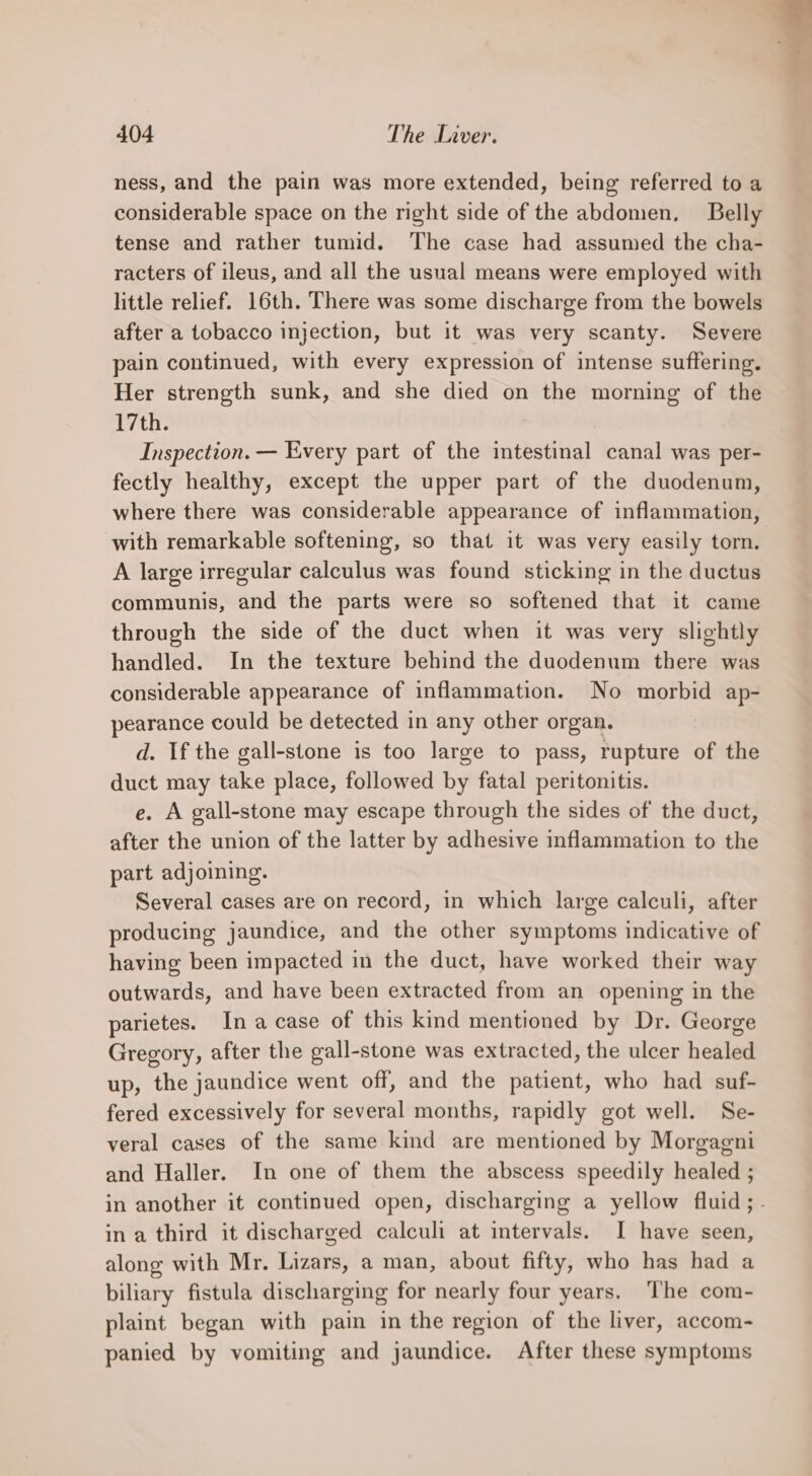 ness, and the pain was more extended, being referred to a considerable space on the right side of the abdomen, Belly tense and rather tumid. The case had assumed the cha- racters of ileus, and all the usual means were employed with little relief. 16th. There was some discharge from the bowels after a tobacco injection, but it was very scanty. Severe pain continued, with every expression of intense suffering. Her strength sunk, and she died on the morning of the 17th. Inspection. — Every part of the intestinal canal was per- fectly healthy, except the upper part of the duodenum, where there was considerable appearance of inflammation, with remarkable softening, so that it was very easily torn. A large irregular calculus was found sticking in the ductus communis, and the parts were so softened that it came through the side of the duct when it was very slightly handled. In the texture behind the duodenum there was considerable appearance of inflammation. No morbid ap- pearance could be detected in any other organ. d. If the gall-stone is too large to pass, rupture of the duct may take place, followed by fatal peritonitis. e. A gall-stone may escape through the sides of the duct, after the union of the latter by adhesive inflammation to the part adjoining. Several cases are on record, in which large calculi, after producing jaundice, and the other symptoms indicative of having been impacted in the duct, have worked their way outwards, and have been extracted from an opening in the parietes. Ina case of this kind mentioned by Dr. George Gregory, after the gall-stone was extracted, the ulcer healed up, the jaundice went off, and the patient, who had suf- fered excessively for several months, rapidly got well. Se- veral cases of the same kind are mentioned by Morgagni and Haller. In one of them the abscess speedily healed ; in another it continued open, discharging a yellow fluid; ina third it discharged calculi at intervals. I have seen, along with Mr. Lizars, a man, about fifty, who has had a biliary fistula discharging for nearly four years. The com- plaint began with pain in the region of the liver, accom- panied by vomiting and jaundice. After these symptoms