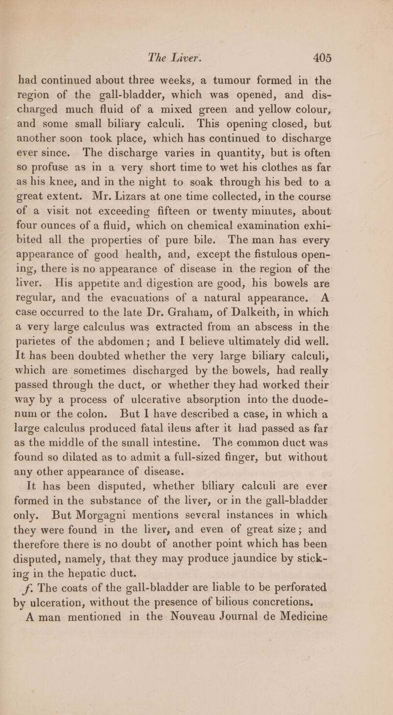 had continued about three weeks, a tumour formed in the region of the gall-bladder, which was opened, and dis- charged much fluid of a mixed green and yellow colour, and some small biliary calculi. This opening closed, but another soon took place, which has continued to discharge ever since. The discharge varies in quantity, but is often so profuse as in a very short time to wet his clothes as far as his knee, and in the night to soak through his bed to a great extent. Mr. Lizars at one time collected, in the course of a visit not exceeding fifteen or twenty minutes, about four ounces of a fluid, which on chemical examination exhi- bited all the properties of pure bile. The man has every appearance of good health, and, except the fistulous open- ing, there is no appearance of disease in the region of the fiver. His appetite and digestion are good, his bowels are regular, and the evacuations of a natural appearance. A case occurred to the late Dr. Graham, of Dalkeith, in which a very large calculus was extracted from an abscess in the parietes of the abdomen; and I believe ultimately did well. It has been doubted whether the very large biliary calculi, which are sometimes discharged by the bowels, had really passed through the duct, or whether they had worked their way by a process of ulcerative absorption into the duode- num or the colon. But I have described a case, in which a large calculus produced fatal ileus after it lad passed as far as the middle of the small intestine. The common duct was found so dilated as to admit a full-sized tinger, but without any other appearance of disease. It has been disputed, whether biliary caleuh are ever formed in the substance of the liver, or in the gall-bladder only. But Morgagni mentions several instances in which they were found in the liver, and even of great size; and therefore there is no doubt of another point which has been disputed, namely, that they may produce jaundice by stick- ing in the hepatic duct. f. The coats of the gall-bladder are liable to be perforated by ulceration, without the presence of bilious concretions. A man mentioned in the Nouveau Journal de Medicine