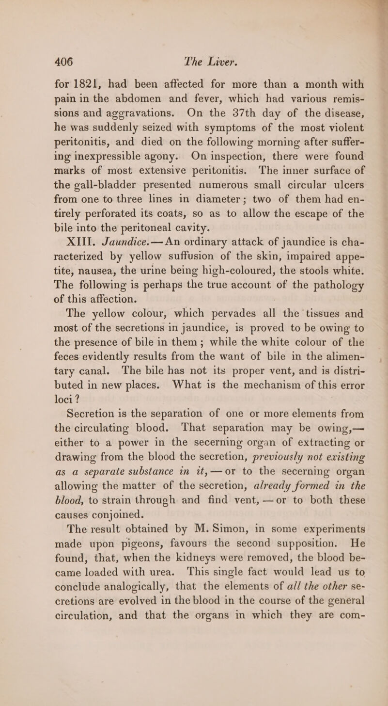 for 1821, had been affected for more than a month with pain in the abdomen and fever, which had various remis- sions and aggravations. On the 37th day of the disease, he was suddenly seized with symptoms of the most violent peritonitis, and died on the following morning after suffer- ing inexpressible agony. On inspection, there were found marks of most extensive peritonitis. The inner surface of the gall-bladder presented numerous small circular ulcers from one to three lines in diameter; two of them had en- tirely perforated its coats, so as to allow the escape of the bile into the peritoneal cavity. XIII. Jaundice.— An ordinary attack of jaundice is cha- racterized by yellow suffusion of the skin, impaired appe- tite, nausea, the urine being high-coloured, the stools white. The following is perhaps the true account of the pathology of this affection. The yellow colour, which pervades all the ‘tissues and most of the secretions in jaundice, is proved to be owing to the presence of bile in them ; while the white colour of the feces evidently results from the want of bile in the alimen- tary canal. The bile has not its proper vent, and is distri- buted in new places. What is the mechanism of this error loci ? Secretion is the separation of one or more elements from the circulating blood. That separation may be owing,— either to a power in the secerning organ of extracting or drawing from the blood the secretion, previously not existing as a separate substance in it, or to the secerning organ allowing the matter of the secretion, already formed in the blood, to strain through and find vent, —or to both these causes conjoined. The result obtained by M. Simon, in some experiments made upon pigeons, favours the second supposition. He found, that, when the kidneys were removed, the blood be- came loaded with urea. ‘This single fact would lead us to conclude analogically, that the elements of all the other se- cretions are evolved in the blood in the course of the general circulation, and that the organs in which they are com-