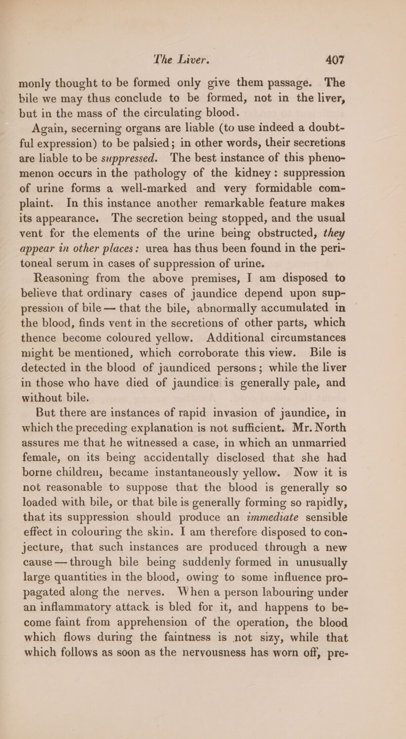 monly thought to be formed only give them passage. The bile we may thus conclude to be formed, not in the liver, but in the mass of the circulating blood. Again, secerning organs are liable (to use indeed a doubt- ful expression) to be palsied; in other words, their secretions are liable to be swppressed. ‘The best instance of this pheno- menon occurs in the pathology of the kidney: suppression of urine forms a well-marked and very formidable com- plaint. In this instance another remarkable feature makes its appearance. The secretion being stopped, and the usual vent for the elements of the urine being obstructed, they appear in other places: urea has thus been found in the peri- toneal serum in cases of suppression of urine. Reasoning from the above premises, I am disposed to believe that ordinary cases of jaundice depend upon sup- pression of bile — that the bile, abnormally accumulated in the blood, finds vent in the secretions of other parts, which thence become coloured yellow. Additional circumstances might be mentioned, which corroborate this view. Bile is detected in the blood of jaundiced persons; while the liver in those who have died of jaundice is generally pale, and without bile. But there are instances of rapid invasion of jaundice, in which the preceding explanation is not sufficient. Mr. North assures me that he witnessed a case, in which an unmarried female, on its being accidentally disclosed that she had borne children, became instantaneously yellow. Now it is not reasonable to suppose that the blood is generally so loaded with bile, or that bile is generally forming so rapidly, that its suppression should produce an immediate sensible effect in colouring the skin. I am therefore disposed to con- jecture, that such instances are produced through a new cause — through bile being suddenly formed in unusually large quantities in the blood, owing to some influence pro- pagated along the nerves. When a person labouring under an inflammatory attack is bled for it, and happens to be- come faint from apprehension of the operation, the blood which flows during the faintness is not sizy, while that which follows as soon as the nervousness has worn off, pre-