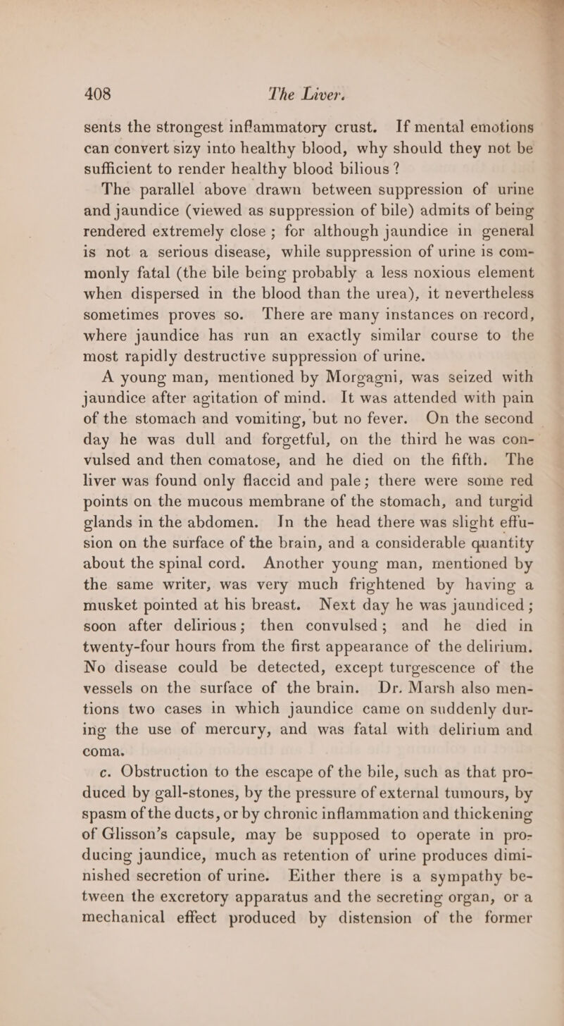 sents the strongest inflammatory crust. If mental emotions can convert sizy into healthy blood, why should they not be sufficient to render healthy blood bilious ? The parallel above drawn between suppression of urine and jaundice (viewed as suppression of bile) admits of being rendered extremely close ; for although jaundice in general is not a serious disease, while suppression of urine is com- monly fatal (the bile being probably a less noxious element when dispersed in the blood than the urea), it nevertheless sometimes proves so. There are many instances on record, where jaundice has run an exactly similar course to the most rapidly destructive suppression of urine. A young man, mentioned by Morgagni, was seized with jaundice after agitation of mind. It was attended with pain of the stomach and vomiting, but no fever. On the second — day he was dull and forgetful, on the third he was con- vulsed and then comatose, and he died on the fifth. The liver was found only flaccid and pale; there were some red points on the mucous membrane of the stomach, and turgid glands in the abdomen. In the head there was slight effu- sion on the surface of the brain, and a considerable quantity about the spinal cord. Another young man, mentioned by the same writer, was very much frightened by having a musket pointed at his breast. Next day he was jaundiced ; soon after delirious; then convulsed; and he died in twenty-four hours from the first appearance of the delirium. No disease could be detected, except turgescence of the vessels on the surface of the brain. Dr. Marsh also men- tions two cases in which jaundice came on suddenly dur- ing the use of mercury, and was fatal with delirium and coma. c. Obstruction to the escape of the bile, such as that pro- duced by gall-stones, by the pressure of external tumours, by spasm of the ducts, or by chronic inflammation and thickening of Glisson’s capsule, may be supposed to operate in pro- ducing jaundice, much as retention of urine produces dimi- nished secretion of urine. Either there is a sympathy be- tween the excretory apparatus and the secreting organ, or a mechanical effect produced by distension of the former