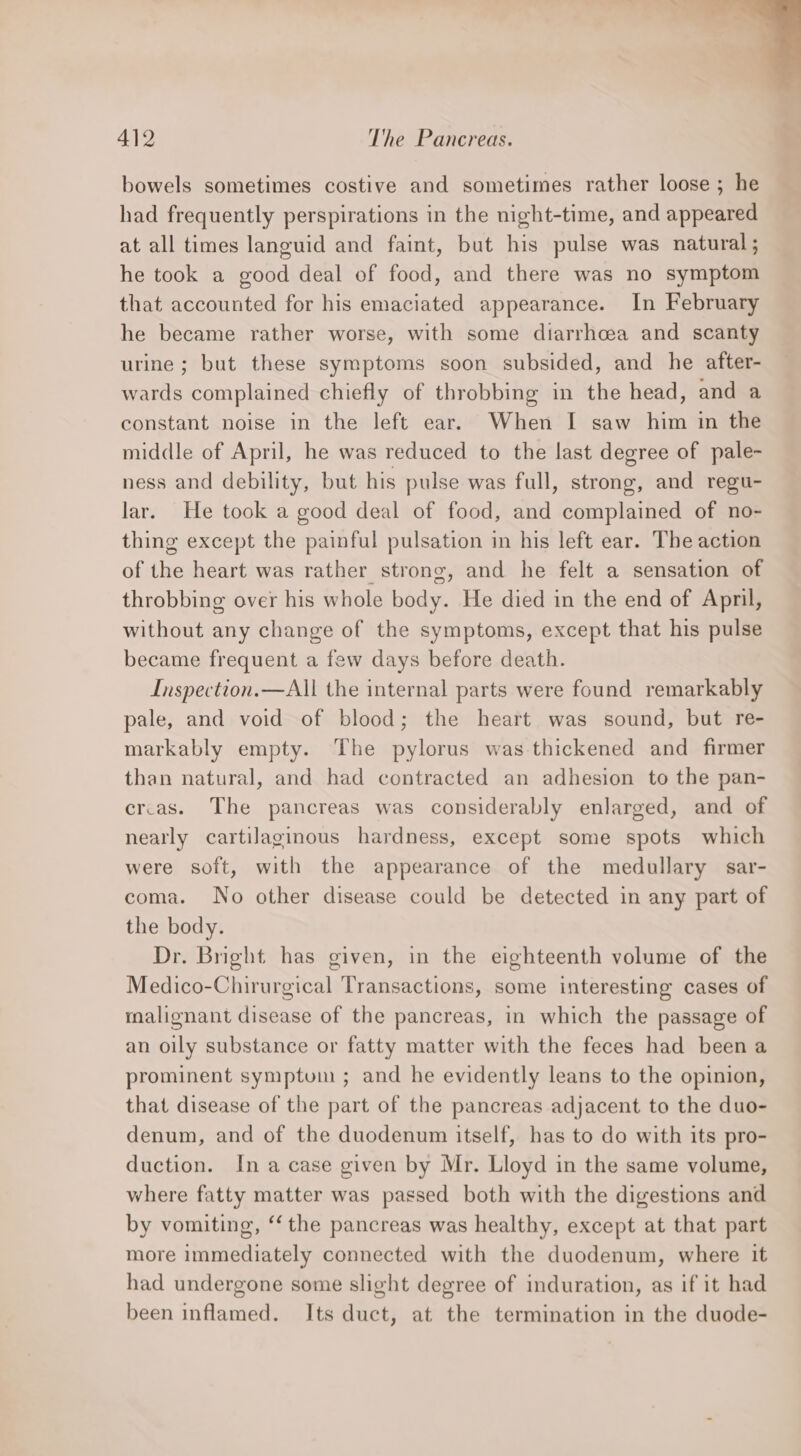 bowels sometimes costive and sometimes rather loose ; he had frequently perspirations in the night-time, and appeared at all times languid and faint, but his pulse was natural; he took a good deal of food, and there was no symptom that accounted for his emaciated appearance. In February he became rather worse, with some diarrhoea and scanty urine; but these symptoms soon subsided, and he after- wards complained chiefly of throbbing in the head, and a constant noise in the left ear. When I saw him in the middle of April, he was reduced to the last degree of pale- ness and debility, but his pulse was full, strong, and regu- lar. He took a good deal of food, and complained of no- thing except the painful pulsation in his left ear. The action of the heart was rather strong, and he felt a sensation of throbbing over his whole body. He died in the end of April, without any change of the symptoms, except that his pulse became frequent a few days before death. Inspection.—All the internal parts were found remarkably pale, and void of blood; the heart was sound, but re- markably empty. The pylorus was thickened and firmer than natural, and had contracted an adhesion to the pan- ercas. The pancreas was considerably enlarged, and of nearly cartilaginous hardness, except some spots which were soft, with the appearance of the medullary sar- coma. No other disease could be detected in any part of the body. Dr. Bright has given, in the eighteenth volume of the Medico-Chirurgical Transactions, some interesting cases of malignant disease of the pancreas, in which the passage of an oily substance or fatty matter with the feces had been a prominent symptum ; and he evidently leans to the opinion, that disease of the part of the pancreas adjacent to the duo- denum, and of the duodenum itself, has to do with its pro- duction. In a case given by Mr. Lloyd in the same volume, where fatty matter was passed both with the digestions and by vomiting, ‘the pancreas was healthy, except at that part more immediately connected with the duodenum, where it had undergone some slight degree of induration, as if it had been inflamed. Its duct, at the termination in the duode-