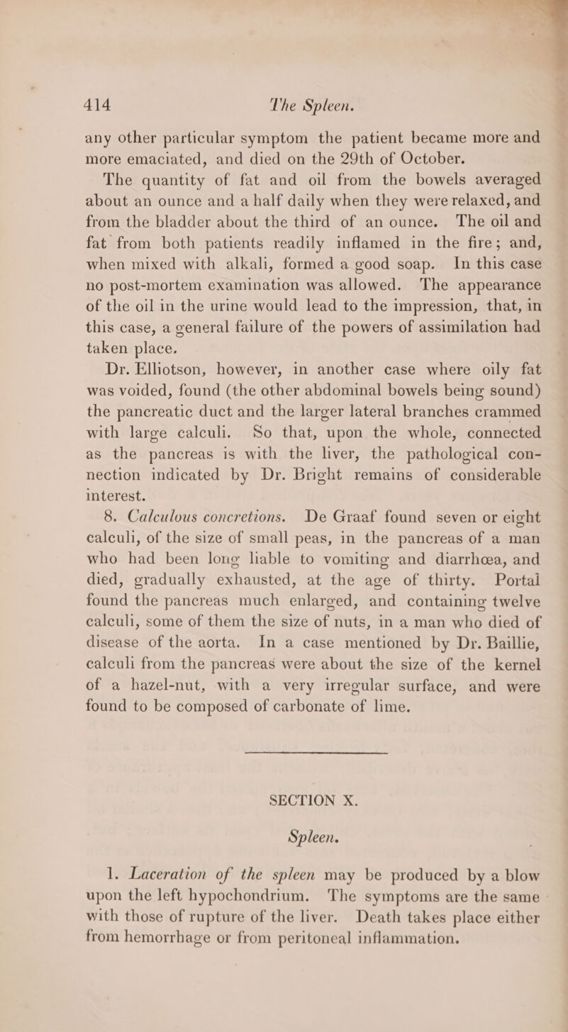 any other particular symptom the patient became more and more emaciated, and died on the 29th of October. The quantity of fat and oil from the bowels averaged about an ounce and a half daily when they were relaxed, and from the bladder about the third of an ounce. The oil and fat from both patients readily inflamed in the fire; and, when mixed with alkali, formed a good soap. In this case no post-mortem examination was allowed. The appearance of the oil in the urine would lead to the impression, that, in this case, a general failure of the powers of assimilation had taken place. Dr. Elhotson, however, in another case where oily fat was voided, found (the other abdominal bowels being sound) the pancreatic duct and the larger lateral branches crammed with large calculi. So that, upon the whole, connected as the pancreas is with the liver, the pathological con- nection indicated by Dr. Bright remains of considerable interest. 8. Calculous concretions. De Graaf found seven or eight calculi, of the size of small peas, in the pancreas of a man who had been long lable to vomiting and diarrhcea, and died, gradually exhausted, at the age of thirty. Portal found the pancreas much enlarged, and containing twelve calculi, some of them the size of nuts, in a man who died of disease of the aorta. In a case mentioned by Dr. Baillie, calculi from the pancreas were about the size of the kernel of a hazel-nut, with a very irregular surface, and were found to be composed of carbonate of lime. SECTION X. Spleen. 1. Laceration of the spleen may be produced by a blow upon the left hypochondrium. The symptoms are the same with those of rupture of the liver. Death takes place either from hemorrhage or from peritoneal inflammation.