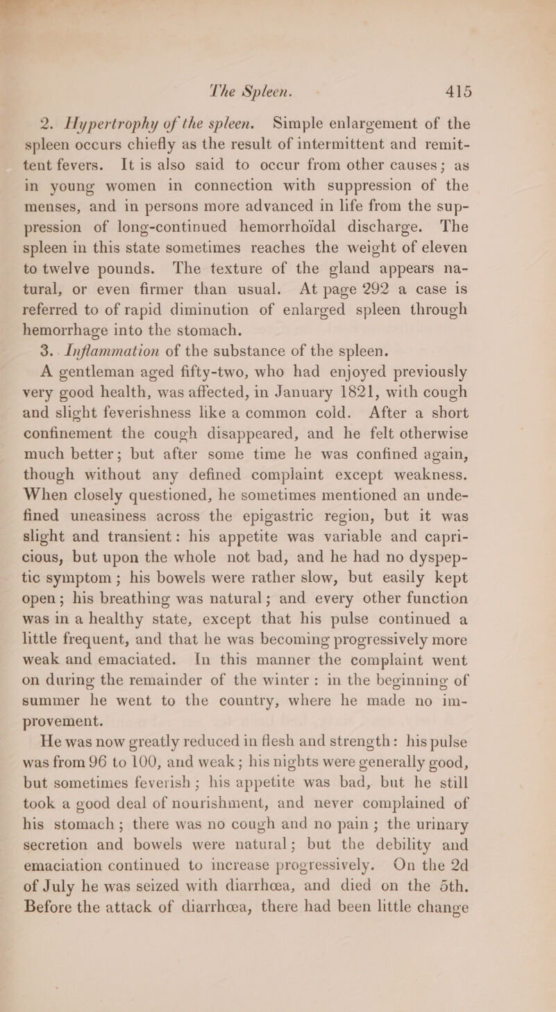 2. Hypertrophy of the spleen. Simple enlargement of the spleen occurs chiefly as the result of intermittent and remit- tent fevers. It is also said to occur from other causes; as in young women in connection with suppression of the menses, and in persons more advanced in life from the sup- pression of long-continued hemorrhoidal discharge. The spleen in this state sometimes reaches the weight of eleven to twelve pounds. The texture of the gland appears na- tural, or even firmer than usual. At page 292 a case is referred to of rapid diminution of enlarged spleen through hemorrhage into the stomach. 3. Inflammation of the substance of the spleen. A gentleman aged fifty-two, who had enjoyed previously very good health, was affected, in January 1821, with cough and slight feverishness like a common cold. After a short confinement the cough disappeared, and he felt otherwise much better; but after some time he was confined again, though without any defined complaint except weakness. When closely questioned, he sometimes mentioned an unde- fined uneasiness across the epigastric region, but it was slight and transient: his appetite was variable and capri- cious, but upon the whole not bad, and he had no dyspep- tic symptom ; his bowels were rather slow, but easily kept open; his breathing was natural; and every other function was in a healthy state, except that his pulse continued a little frequent, and that he was becoming progressively more weak and emaciated. In this manner the complaint went on during the remainder of the winter: in the beginning of summer he went to the country, where he made no im- provement. He was now greatly reduced in flesh and strength: his pulse was from 96 to 100, and weak ; his nights were generally good, but sometimes feverish ; his appetite was bad, but he still took a good deal of nourishment, and never complained of his stomach ; there was no cough and no pain; the urinary secretion and bowels were natural; but the debility and emaciation continued to increase progressively. On the 2d of July he was seized with diarrhcea, and died on the Sth. Before the attack of diarrhoea, there had been little change