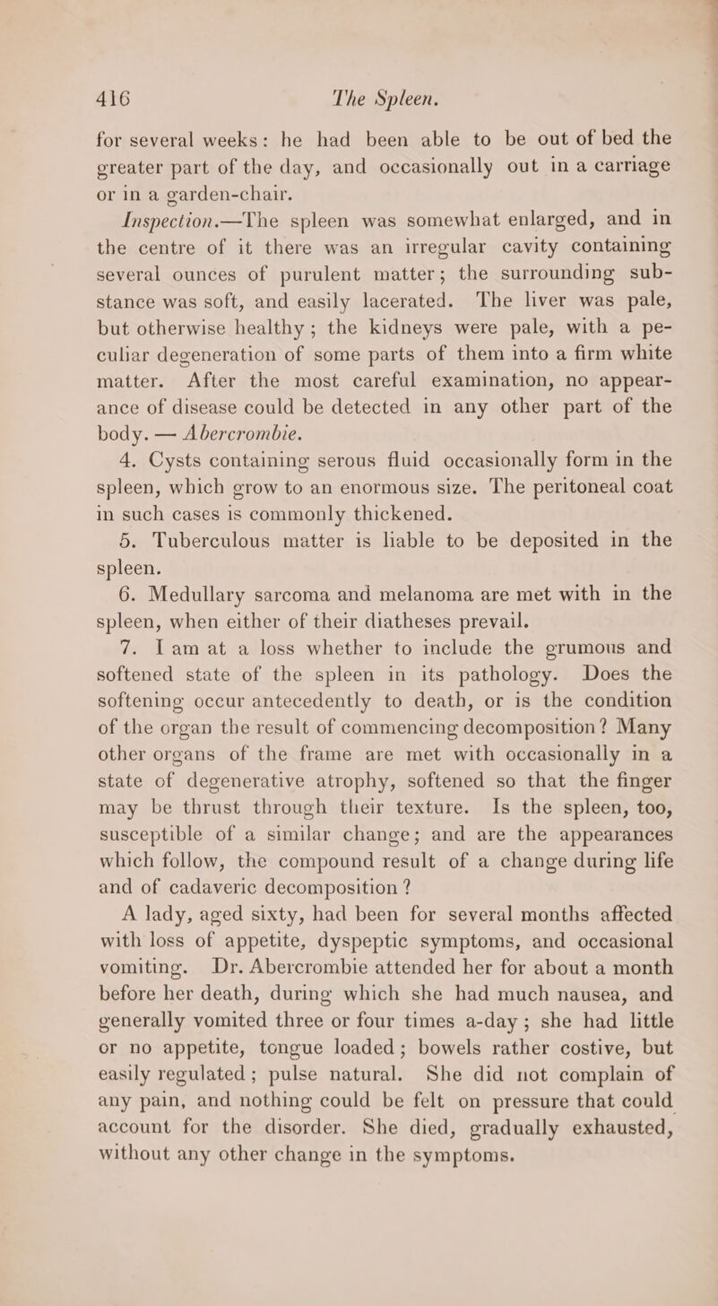 for several weeks: he had been able to be out of bed the ereater part of the day, and occasionally out in a carriage or in a garden-chair. Inspection.—The spleen was somewhat enlarged, and in the centre of it there was an irregular cavity containing several ounces of purulent matter; the surrounding sub- stance was soft, and easily lacerated. The liver was pale, but otherwise healthy ; the kidneys were pale, with a pe- culiar degeneration of some parts of them into a firm white matter. After the most careful examination, no appear- ance of disease could be detected in any other part of the body. — Abercrombie. 4, Cysts containing serous fluid occasionally form in the spleen, which grow to an enormous size. The peritoneal coat in such cases is commonly thickened. 5. Tuberculous matter is liable to be deposited in the spleen. 6. Medullary sarcoma and melanoma are met with in the spleen, when either of their diatheses prevail. 7. Tam at a loss whether to include the grumous and softened state of the spleen in its pathology. Does the softening occur antecedently to death, or is the condition of the organ the result of commencing decomposition? Many other organs of the frame are met with occasionally in a state of degenerative atrophy, softened so that the finger may be thrust through their texture. Is the spleen, too, susceptible of a similar change; and are the appearances which follow, the compound result of a change during life and of cadaveric decomposition ? A lady, aged sixty, had been for several months affected with loss of appetite, dyspeptic symptoms, and occasional vomiting. Dr. Abercrombie attended her for about a month before her death, during which she had much nausea, and generally vomited three or four times a-day ; she had little or no appetite, tongue loaded; bowels rather costive, but easily regulated; pulse natural. She did not complain of any pain, and nothing could be felt on pressure that could account for the disorder. She died, gradually exhausted, without any other change in the symptoms.