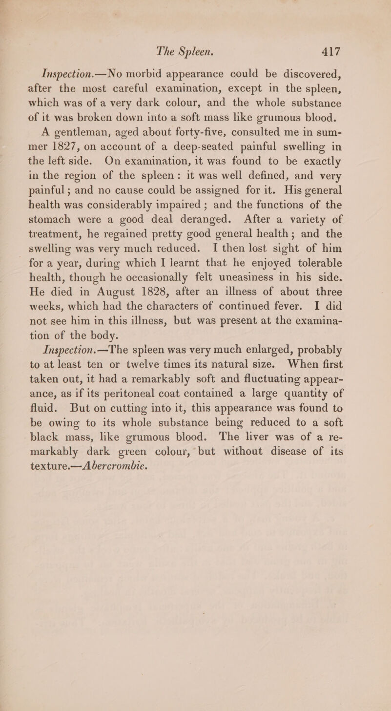 Inspection.—No morbid appearance could be discovered, after the most careful examination, except in the spleen, which was of a very dark colour, and the whole substance of it was broken down into a soft mass like grumous blood. A gentleman, aged about forty-five, consulted me in sum- mer 1827, on account of a deep-seated painful swelling in the left side. On examination, it was found to be exactly in the region of the spleen: it was well defined, and very painful ; and no cause could be assigned for it. His general health was considerably impaired ; and the functions of the stomach were a good deal deranged. After a variety of treatment, he regained pretty good general health; and the swelling was very much reduced. I then lost sight of him - for a year, during which I learnt that he enjoyed tolerable health, though he occasionally felt uneasiness in his side. He died in August 1828, after an illness of about three weeks, which had the characters of continued fever. I did not see him in this illness, but was present at the examina- tion of the body. Inspection.—The spleen was very much enlarged, probably to at least ten or twelve times its natural size. When first taken out, it had a remarkably soft and fluctuating appear- ance, as if its peritoneal coat contained a large quantity of fluid. But on cutting into it, this appearance was found to be owing to its whole substance being reduced to a soft black mass, like grumous blood. The liver was of a re- markably dark green colour, but without disease of its texture.—A bercrombie.