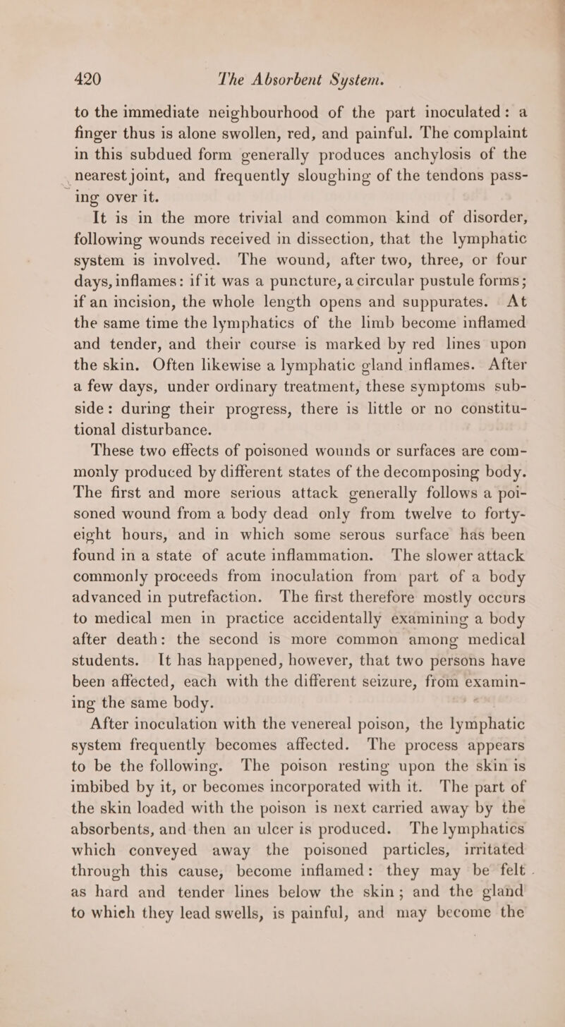 to the immediate neighbourhood of the part inoculated: a finger thus is alone swollen, red, and painful. The complaint in this subdued form generally produces anchylosis of the nearest joint, and frequently sloughing of the tendons pass- ‘ing over it. It is in the more trivial and common kind of disorder, following wounds received in dissection, that the lymphatic system is involved. The wound, after two, three, or four days, inflames: ifit was a puncture, a circular pustule forms; if an incision, the whole length opens and suppurates. At the same time the lymphatics of the limb become inflamed and tender, and their course is marked by red lines upon the skin. Often likewise a lymphatic gland inflames. After a few days, under ordinary treatment, these symptoms sub- side: during their progress, there is little or no constitu- tional disturbance. These two effects of poisoned wounds or surfaces are com- monly produced by different states of the decomposing body. The first and more serious attack generally follows a poi- soned wound from a body dead only from twelve to forty- eight hours, and in which some serous surface has been found in a state of acute inflammation. The slower attack commonly proceeds from inoculation from part of a body advanced in putrefaction. The first therefore mostly occurs to medical men in practice accidentally examining a body after death: the second is more common among medical students. It has happened, however, that two persons have been affected, each with the different seizure, from examin- ing the same Goa After inoculation with the venereal poison, the iyiighatie system frequently becomes affected. The process appears to be the following. The poison resting upon the skin is imbibed by it, or becomes incorporated with it. The part of the skin loaded with the poison is next carried away by the absorbents, and then an ulcer is produced. The lymphatics which conveyed away the poisoned particles, irritated through this cause, become inflamed: they may be felt | as hard and tender lines below the skin; and the gland to which they lead swells, is painful, and may become the