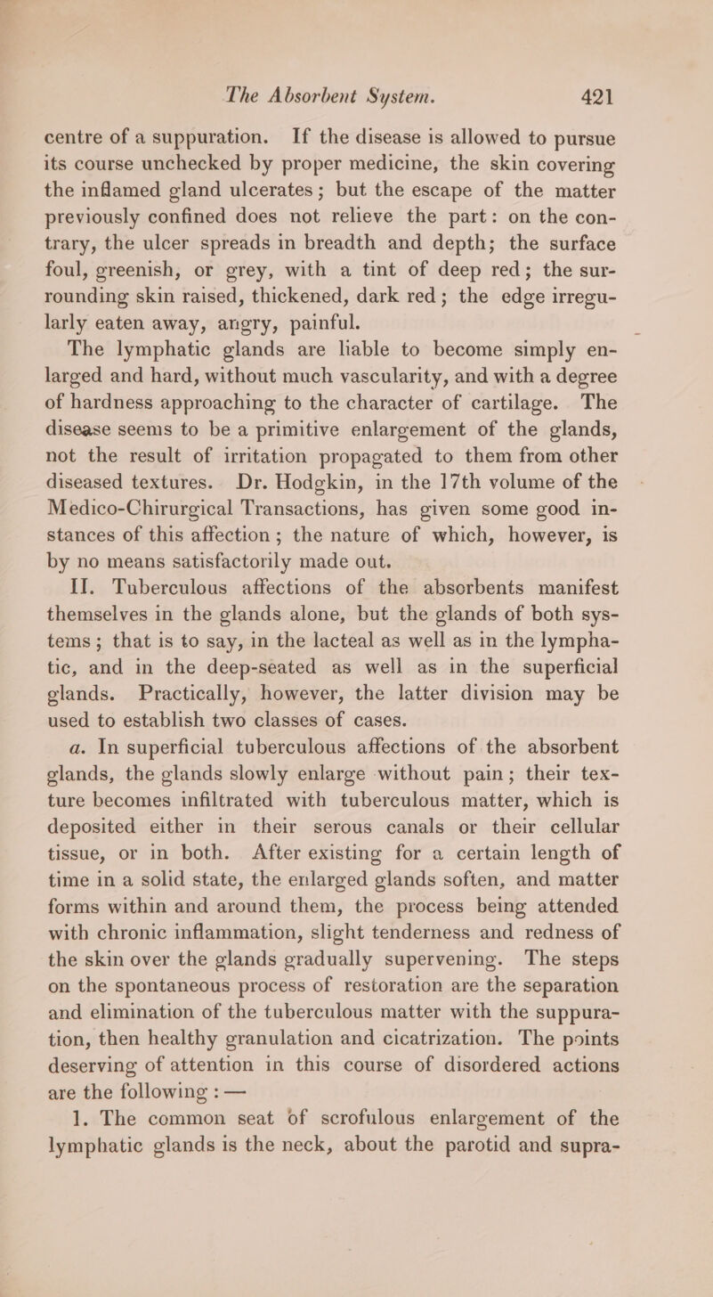 centre of a suppuration. If the disease is allowed to pursue its course unchecked by proper medicine, the skin covering the inflamed gland ulcerates ; but the escape of the matter previously confined does not relieve the part: on the con- trary, the ulcer spreads in breadth and depth; the surface foul, greenish, or grey, with a tint of deep red; the sur- rounding skin raised, thickened, dark red; the edge irregu- larly eaten away, angry, painful. The lymphatic glands are liable to become simply en- larged and hard, without much vascularity, and with a degree of hardness approaching to the character of cartilage. The disease seems to be a primitive enlargement of the glands, not the result of irritation propagated to them from other diseased textures. Dr. Hodgkin, in the 17th volume of the Medico-Chirurgical Transactions, has given some good in- stances of this affection; the nature of which, however, is by no means satisfactorily made out. II. Tuberculous affections of the absorbents manifest themselves in the glands alone, but the glands of both sys- tems ; that is to say, in the lacteal as well as in the lympha- tic, and in the deep-seated as well as in the superficial glands. Practically, however, the latter division may be used to establish two classes of cases. a. In superficial tuberculous affections of the absorbent glands, the glands slowly enlarge without pain; their tex- ture becomes infiltrated with tuberculous matter, which is deposited either in their serous canals or their cellular tissue, or in both. After existing for a certain length of time in a solid state, the enlarged glands soften, and matter forms within and around them, the process being attended with chronic inflammation, slight tenderness and redness of the skin over the glands gradually supervening. The steps on the spontaneous process of restoration are the separation and elimination of the tuberculous matter with the suppura- tion, then healthy granulation and cicatrization. The points deserving of attention in this course of disordered actions are the following : — 1. The common seat of scrofulous enlargement of the lymphatic glands is the neck, about the parotid and supra-