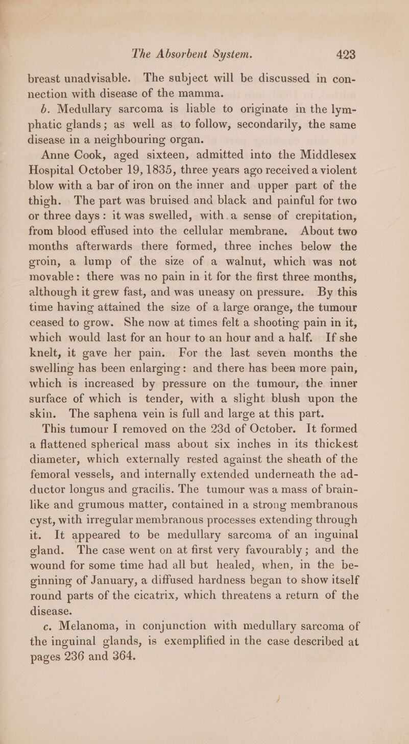 Sn The Absorbent System. 423 breast unadvisable. The subject will be discussed in con- nection with disease of the mamma. 6. Medullary sarcoma is liable to originate in the lym- phatic glands; as well as to follow, secondarily, the same disease in a neighbouring organ. Anne Cook, aged sixteen, admitted into the Middlesex Hospital October 19, 1835, three years ago received a violent blow with a bar of iron on the inner and upper part of the thigh. The part was bruised and black and painful for two or three days: it was swelled, with.a sense of crepitation, from blood effused into the cellular membrane. About two months afterwards there formed, three inches below the groin, a lump of the size of a walnut, which was not movable: there was no pain in it for the first three months, although it grew fast, and was uneasy on pressure. By this time having attained the size of a large orange, the tumour ceased to grow. She now at times felt a shooting pain in it, which would last for an hour to an hour and a half. If she knelt, it gave her pain. For the last seven months the swelling has been enlarging: and there has been more pain, which is increased by pressure on the tumour, the inner surface of which is tender, with a slight blush upon the skin. The saphena vein is full and large at this part. This tumour I removed on the 23d of October. It formed a flattened spherical mass about six inches in its thickest diameter, which externally rested against the sheath of the femoral vessels, and internally extended underneath the ad- ductor longus and gracilis. The tumour was a mass of brain- like and grumous matter, contained in a strong membranous cyst, with irregular membranous processes extending through it. It appeared to be medullary sarcoma of an inguinal gland. The case went on at first very favourably; and the wound for some time had all but healed, when, in the be- ginning of January, a diffused hardness began to show itself round parts of the cicatrix, which threatens a return of the disease. c. Melanoma, in conjunction with medullary sarcoma of the inguinal glands, is exemplified in the case described at pages 236 and 364.