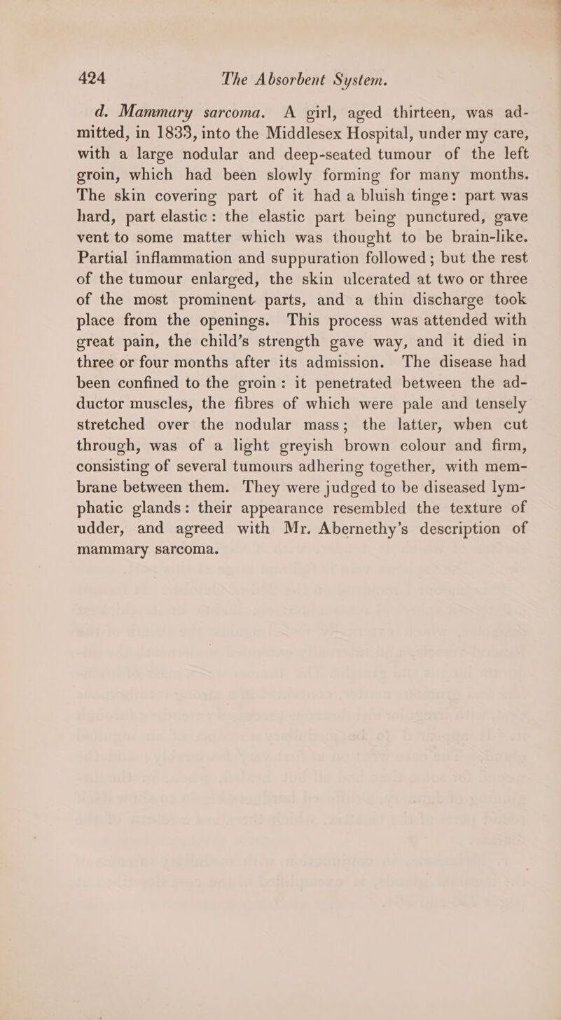 d. Mammary sarcoma. A girl, aged thirteen, was ad- mitted, in 1833, into the Middlesex Hospital, under my care, with a large nodular and deep-seated tumour of the left groin, which had been slowly forming for many months. The skin covering part of it had a bluish tinge: part was hard, part elastic: the elastic part being punctured, gave vent to some matter which was thought to be brain-like. Partial inflammation and suppuration followed; but the rest of the tumour enlarged, the skin ulcerated at two or three of the most prominent parts, and a thin discharge took place from the openings. This process was attended with great pain, the child’s strength gave way, and it died in three or four months after its admission. The disease had been confined to the groin: it penetrated between the ad- ductor muscles, the fibres of which were pale and tensely stretched over the nodular mass; the latter, when cut through, was of a light greyish brown colour and firm, consisting of several tumours adhering together, with mem- brane between them. They were judged to be diseased lym- phatic glands: their appearance resembled the texture of udder, and agreed with Mr. Abernethy’s description of mammary sarcoma.