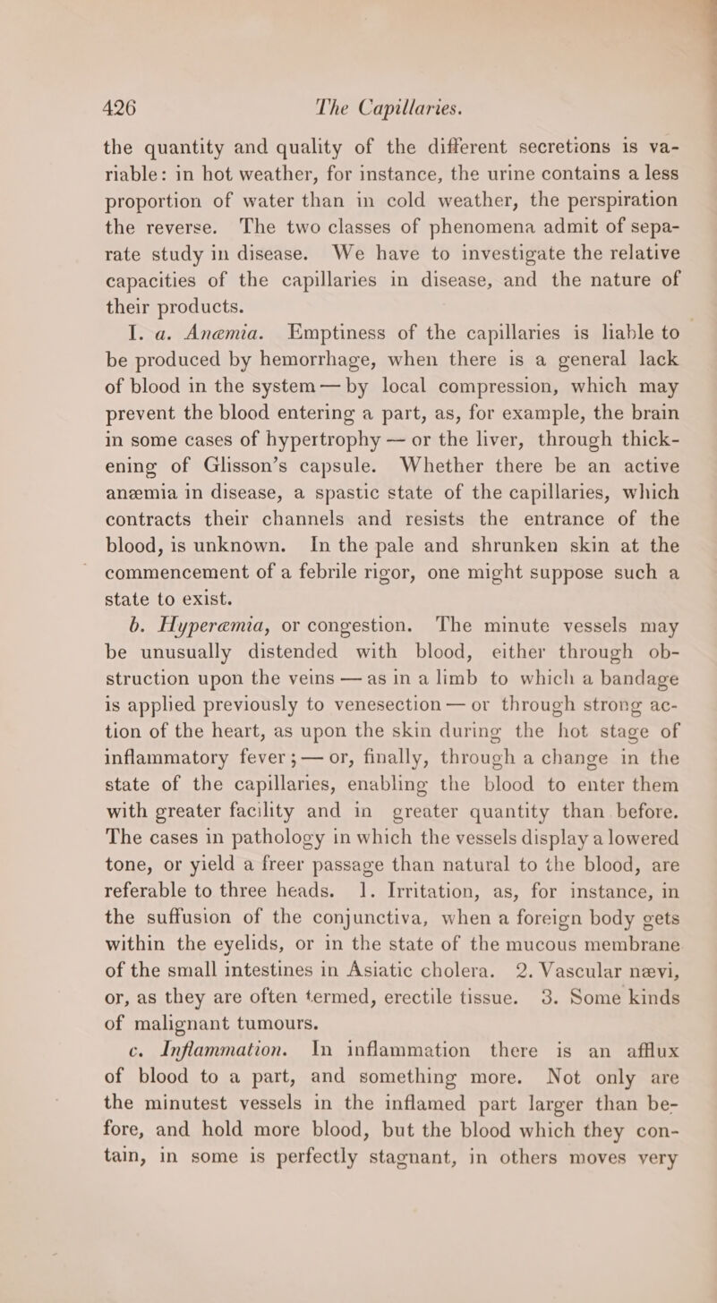 the quantity and quality of the different secretions is va- riable: in hot weather, for instance, the urine contains a less proportion of water than in cold weather, the perspiration the reverse. The two classes of phenomena admit of sepa- rate study in disease. We have to investigate the relative capacities of the capillaries in disease, and the nature of their products. I. a. Anemia. Emptiness of the capillaries is liable to be produced by hemorrhage, when there is a general lack of blood in the system — by local compression, which may prevent the blood entering a part, as, for example, the brain in some cases of hypertrophy — or the liver, through thick- ening of Glisson’s capsule. Whether there be an active anemia in disease, a spastic state of the capillaries, which contracts their channels and resists the entrance of the blood, is unknown. In the pale and shrunken skin at the commencement of a febrile rigor, one might suppose such a state to exist. b. Hyperemia, or congestion. The minute vessels may be unusually distended with blood, either through ob- struction upon the veins —as ina limb to which a bandage is applied previously to venesection — or through strong ac- tion of the heart, as upon the skin during the hot stage of inflammatory fever ;— or, finally, through a change in the state of the capillaries, enabling the blood to enter them with greater facility and in greater quantity than before. The cases in pathology in which the vessels display a lowered tone, or yield a freer passage than natural to the blood, are referable to three heads. 1. Irritation, as, for instance, in the suffusion of the conjunctiva, when a foreign body gets within the eyelids, or in the state of the mucous membrane of the small intestines in Asiatic cholera. 2. Vascular nevi, or, as they are often termed, erectile tissue. 3. Some kinds of malignant tumours. c. Inflammation. In inflammation there is an afflux of blood to a part, and something more. Not only are the minutest vessels in the inflamed part larger than be- fore, and hold more blood, but the blood which they con- tain, in some is perfectly stagnant, in others moves very