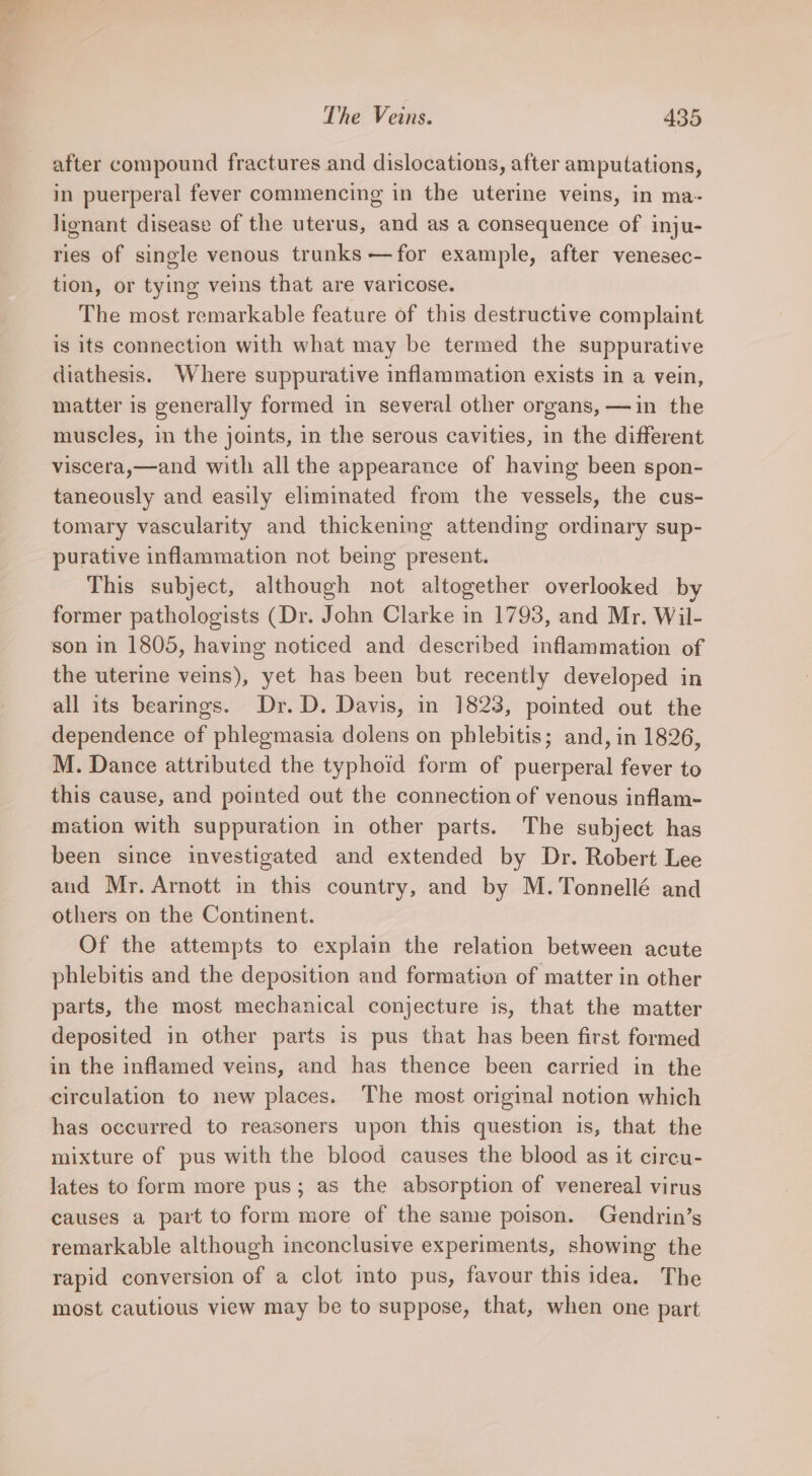 after compound fractures and dislocations, after amputations, in puerperal fever commencing in the uterine veins, in ma- lignant disease of the uterus, and as a consequence of inju- ries of single venous trunks —for example, after venesec- tion, or tying veins that are varicose. The most remarkable feature of this destructive complaint is its connection with what may be termed the suppurative diathesis. Where suppurative inflammation exists in a vein, matter is generally formed in several other organs, —in the muscles, in the joints, in the serous cavities, in the different viscera,—and with all the appearance of having been spon- taneously and easily eliminated from the vessels, the cus- tomary vascularity and thickening attending ordinary sup- purative inflammation not being present. This subject, although not altogether overlooked by former pathologists (Dr. John Clarke in 1793, and Mr. Wil- son in 1805, having noticed and described inflammation of the uterine veins), yet has been but recently developed in all its bearings. Dr. D. Davis, in 1823, pointed out the dependence of phlegmasia dolens on phlebitis; and, in 1826, M. Dance attributed the typhoid form of puerperal fever to this cause, and pointed out the connection of venous inflam- mation with suppuration in other parts. The subject has been since investigated and extended by Dr. Robert Lee and Mr. Arnott in this country, and by M. Tonnellé and others on the Continent. Of the attempts to explain the relation between acute phlebitis and the deposition and formation of matter in other parts, the most mechanical conjecture is, that the matter deposited in other parts is pus that has been first formed in the inflamed veins, and has thence been carried in the circulation to new places. The most original notion which has occurred to reasoners upon this question is, that the mixture of pus with the blood causes the blood as it circu- lates to form more pus; as the absorption of venereal virus causes a part to form more of the same poison. Gendrin’s remarkable although inconclusive experiments, showing the rapid conversion of a clot into pus, favour this idea. The most cautious view may be to suppose, that, when one part