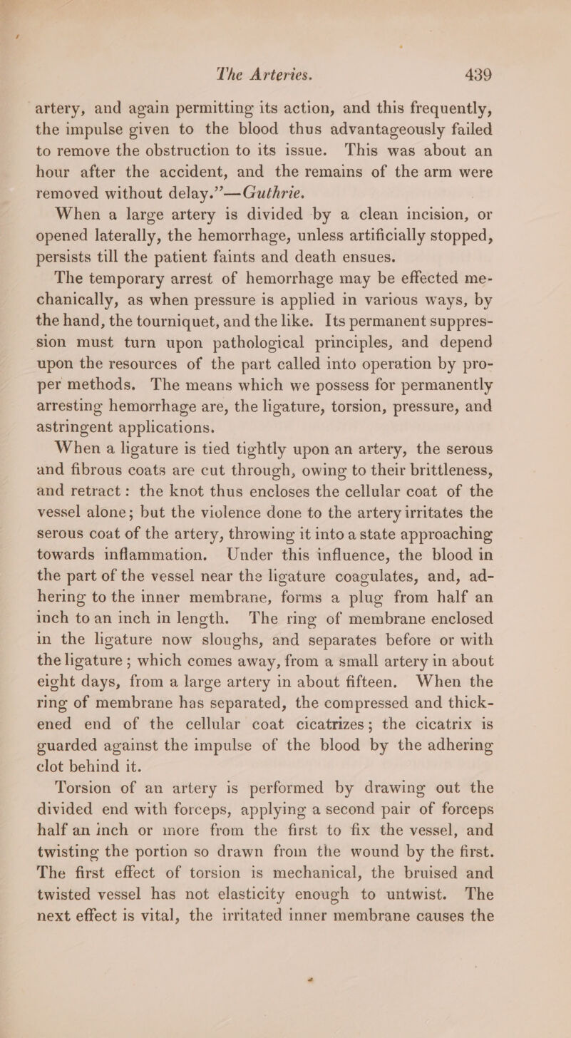 artery, and again permitting its action, and this frequently, the impulse given to the blood thus advantageously failed to remove the obstruction to its issue. This was about an hour after the accident, and the remains of the arm were removed without delay.”—Guthrie. | When a large artery is divided by a clean incision, or opened laterally, the hemorrhage, unless artificially stopped, persists till the patient faints and death ensues. The temporary arrest of hemorrhage may be effected me- chanically, as when pressure is applied in various ways, by the hand, the tourniquet, and the like. Its permanent suppres- sion must turn upon pathological principles, and depend upon the resources of the part called into operation by pro- per methods. The means which we possess for permanently arresting hemorrhage are, the ligature, torsion, pressure, and astringent applications. When a ligature is tied tightly upon an artery, the serous and fibrous coats are cut through, owing to their brittleness, and retract: the knot thus encloses the cellular coat of the vessel alone; but the violence done to the artery irritates the serous coat of the artery, throwing it into a state approaching towards inflammation. Under this influence, the blood in the part of the vessel near the ligature coaculates, and, ad- hering to the inner membrane, forms a plug from half an inch to an inch in length. The ring of membrane enclosed in the ligature now sloughs, and separates before or with the ligature ; which comes away, from a small artery in about eight days, from a large artery in about fifteen. When the ring of membrane has separated, the compressed and thick- ened end of the cellular coat cicatrizes; the cicatrix is guarded against the impulse of the blood by the adhering clot behind it. Torsion of an artery is performed by drawing out the divided end with forceps, applying a second pair of forceps half an inch or more from the first to fix the vessel, and twisting the portion so drawn from the wound by the first. The first effect of torsion is mechanical, the bruised and twisted vessel has not elasticity enough to untwist. The next effect is vital, the irritated inner membrane causes the