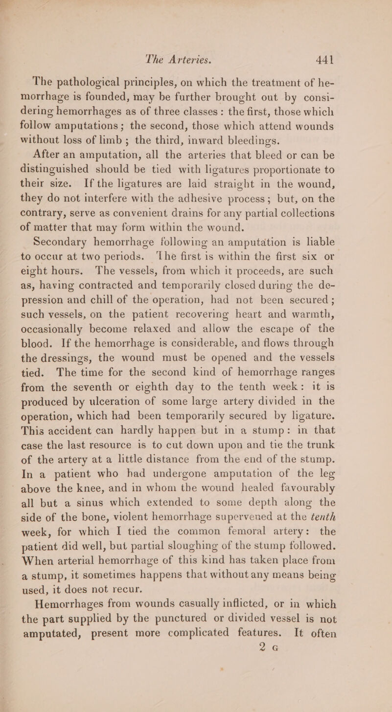 The pathological principles, on which the treatment of he- morrhage is founded, may be further brought out by consi- dering hemorrhages as of three classes: the first, those which follow amputations; the second, those which attend wounds without loss of limb ; the third, inward bleedings. After an amputation, all the arteries that bleed or can be distinguished should be tied with ligatures proportionate to their size. Ifthe ligatures are laid straight in the wound, they do not interfere with the adhesive process; but, on the contrary, serve as convenient drains for any partial collections of matter that may form within the wound. Secondary hemorrhage following an amputation is liable to occur at two periods. ‘The first is within the first six or eight hours. The vessels, from which it proceeds, are such as, having contracted and temporarily closed during the de- pression and chill of the operation, had not been secured ; such vessels, on the patient recovering heart and warmth, occasionally become relaxed and allow the escape of the blood. If the hemorrhage is considerable, and flows through the dressings, the wound must be opened and the vessels tied. The time for the second kind of hemorrhage ranges from the seventh or eighth day to the tenth week: it is produced by ulceration of some large artery divided in the operation, which had been temporarily secured by ligature. This accident can hardly happen but in a stump: in that case the last resource is to cut down upon and tie the trunk of the artery at a little distance from the end of the stump. In a patient who had undergone amputation of the leg ~ above the knee, and in whom the wound healed favourably all but a sinus which extended to some depth along the side of the bone, violent hemorrhage supervened at the tenth week, for which I tied the common femoral artery: the patient did well, but partial sloughing of the stump followed. When arterial hemorrhage of this kind has taken place from a stump, it sometimes happens that without any means being used, it does not recur. Hemorrhages from wounds casually inflicted, or in which the part supplied by the punctured or divided vessel is not amputated, present more complicated features. It often 2. G