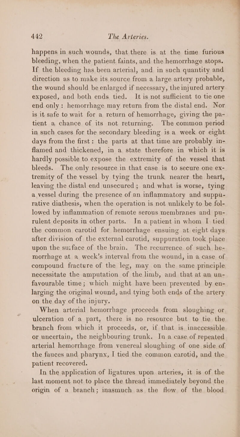 happens in such wounds, that there is at the time furious bleeding, when the patient faints, and the hemorrhage stops. If the bleeding has been arterial, and in such quantity and direction as to make its source from a large artery probable, the wound should be enlarged if necessary, the injured artery exposed, and both ends tied. It is not sufficient to tie one end only: hemorrhage may return from the distal end. Nor is it safe to wait for a return of hemorrhage, giving the pa- tient a chance of its not returning. ‘The common period in such cases for the secondary bleeding is a week or eight days from the first: the parts at that time are probably in- flamed and thickened, in a state therefore in which it is hardly possible to expose the extremity of the vessel that bleeds. The only resource in that case is to secure one ex- tremity of the vessel by tying the trunk nearer the heart, leaving the distal end unsecured ; and what is worse, tying a vessel during the presence of an inflammatory and suppu- rative diathesis, when the operation is not unlikely to be fol- lowed by inflammation of remote serous membranes and pu- rulent deposits in other parts. In a patient in whom I tied the common carotid for hemorrhage ensuing at eight days after division of the external carotid, suppuration took place upon the suiface of the brain. The recurrence of such he- morrhage at a week’s interval from the wound, in a case of compound fracture of the leg, may on the same principle necessitate the amputation of the limb, and that at an un- favourable time; which might have been prevented by en- larging the original wound, and tying both ends of the artery on the day of the injury. When arterial hemorrhage proceeds from sloughing or ulceration of a part, there is no resource but to tie the branch from which it proceeds, or, if that is inaccessible or uncertain, the neighbouring trunk. In a case of repeated arterial hemorrhage from venereal sloughing of one side of the fauces and pharynx, I tied the common carotid, and the patient recovered. In the application of ligatures upon arteries, it is of the last moment not to place the thread immediately beyond the origin of a branch; inasmuch as the flow of the blood