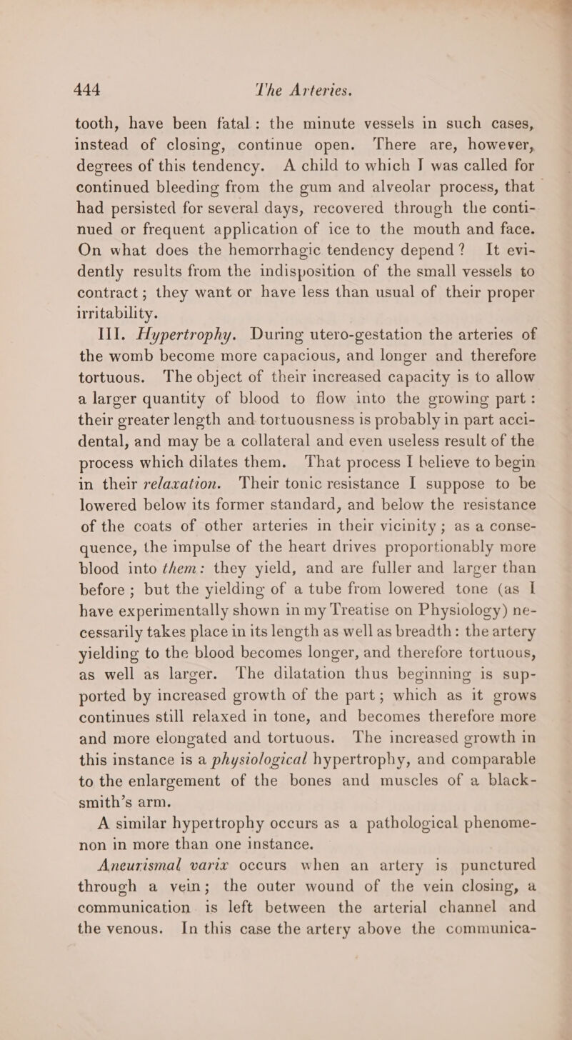 tooth, have been fatal: the minute vessels in such cases, instead of closing, continue open. There are, however, degrees of this tendency. A child to which I was called for continued bleeding from the gum and alveolar process, that had persisted for several days, recovered through the conti- nued or frequent application of ice to the mouth and face. On what does the hemorrhagic tendency depend? It evi- dently results from the indisposition of the small vessels to contract; they want or have less than usual of their proper irritability. Ill. Hypertrophy. During utero-gestation the arteries of the womb become more capacious, and longer and therefore tortuous. The object of their increased capacity is to allow a larger quantity of blood to flow into the growing part : their greater length and. tortuousness is probably in part acci- dental, and may be a collateral and even useless result of the process which dilates them. That process I helieve to begin in their relaxation. Their tonic resistance I suppose to be lowered below its former standard, and below the resistance of the coats of other arteries in their vicinity; as a conse- quence, the impulse of the heart drives proportionably more blood into them: they yield, and are fuller and larger than before ; but the yielding of a tube from lowered tone (as I have experimentally shown in my Treatise on Physiology) ne- cessarily takes place in its length as well as breadth: the artery yielding to the blood becomes longer, and therefore tortuous, as well as larger. The dilatation thus beginning is sup- ported by increased growth of the part; which as it grows continues still relaxed in tone, and becomes therefore more and more elongated and tortuous. The increased growth in this instance is a physiological hypertrophy, and comparable to the enlargement of the bones and muscles of a black- smith’s arm. A similar hypertrophy occurs as a pathological phenome- non in more than one instance. Aneurismal varix occurs when an artery is punctured through a vein; the outer wound of the vein closing, a communication is left between the arterial channel and the venous. In this case the artery above the communica-