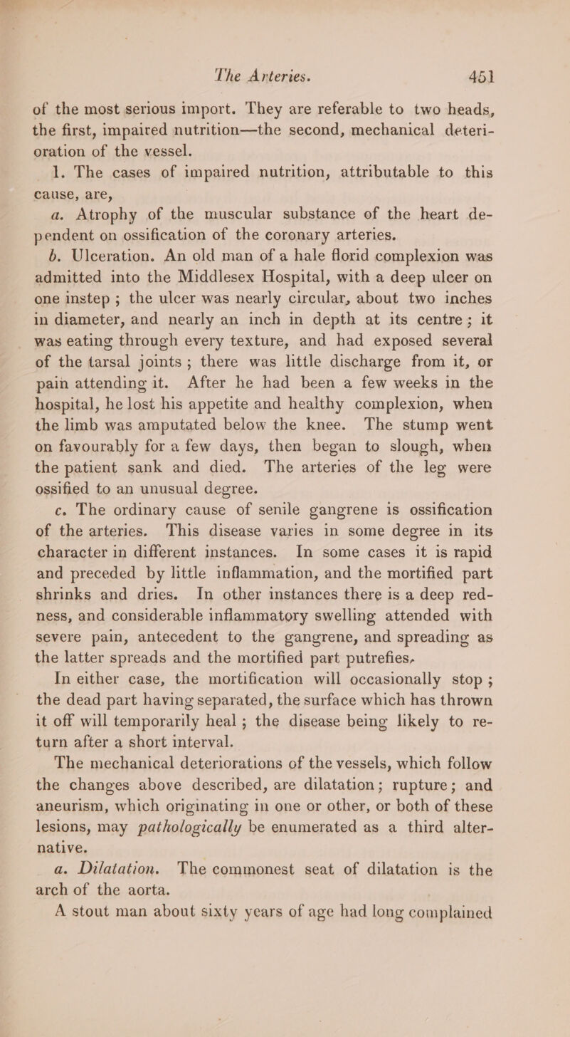 of the most serious import. They are referable to two heads, the first, impaired nutrition—the second, mechanical deteri- oration of the vessel. 1. The cases of impaired nutrition, attributable to this cause, are, | a. Atrophy of the muscular substance of the heart de- pendent on ossification of the coronary arteries. b. Ulceration. An old man of a hale florid complexion was admitted into the Middlesex Hospital, with a deep ulcer on one instep ; the ulcer was nearly circular, about two inches in diameter, and nearly an inch in depth at its centre; it was eating through every texture, and had exposed several of the tarsal joints; there was little discharge from it, or pain attending it. After he had been a few weeks in the hospital, he lost his appetite and healthy complexion, when the limb was amputated below the knee. The stump went on favourably for a few days, then began to slough, when the patient sank and died. The arteries of the leg were ossified to an unusual degree. c. The ordinary cause of senile gangrene is ossification of the arteries. This disease varies in some degree in its character in different instances. In some cases it is rapid and preceded by little inflammation, and the mortified part shrinks and dries. In other instances there is a deep red- ness, and considerable inflammatory swelling attended with severe pain, antecedent to the gangrene, and spreading as the latter spreads and the mortified part putrefies, In either case, the mortification will occasionally stop ; the dead part having separated, the surface which has thrown it off will temporarily heal; the disease being likely to re- turn after a short interval. The mechanical deteriorations of the vessels, which follow the changes above described, are dilatation; rupture; and aneurism, which originating in one or other, or both of these lesions, may pathologically be enumerated as a third alter- native. a. Dilatation. The commonest seat of dilatation is the arch of the aorta. A stout man about sixty years of age had long complained