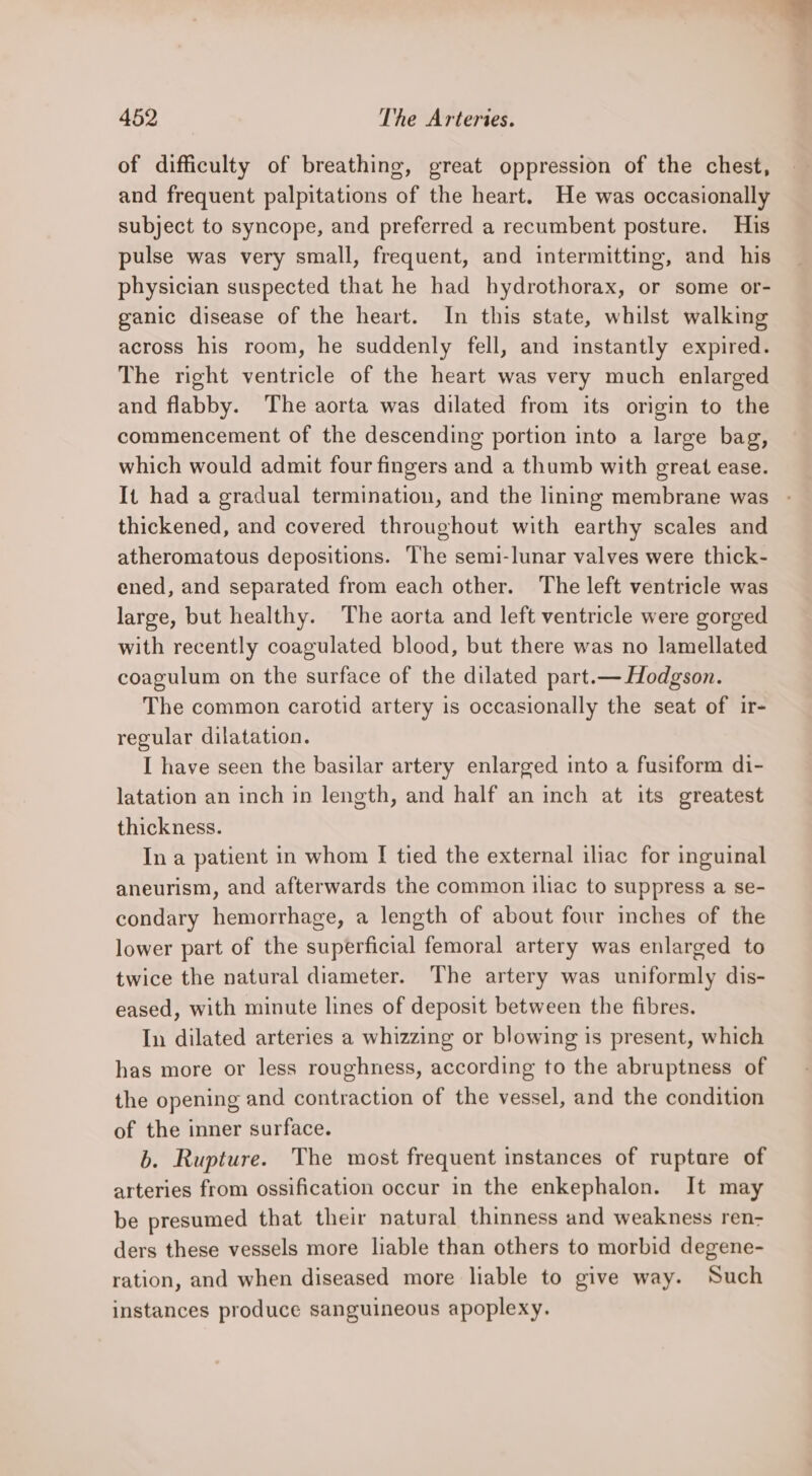 of difficulty of breathing, great oppression of the chest, and frequent palpitations of the heart. He was occasionally subject to syncope, and preferred a recumbent posture. His pulse was very small, frequent, and intermitting, and his physician suspected that he had hydrothorax, or some or- ganic disease of the heart. In this state, whilst walking across his room, he suddenly fell, and instantly expired. The right ventricle of the heart was very much enlarged and flabby. The aorta was dilated from its origin to the commencement of the descending portion into a large bag, which would admit four fingers and a thumb with great ease. It had a gradual termination, and the lining membrane was thickened, and covered throughout with earthy scales and atheromatous depositions. The semi-lunar valves were thick- ened, and separated from each other. The left ventricle was large, but healthy. The aorta and left ventricle were gorged with recently coagulated blood, but there was no lamellated coagulum on the surface of the dilated part.— Hodgson. The common carotid artery is occasionally the seat of ir- regular dilatation. I have seen the basilar artery enlarged into a fusiform di- latation an inch in length, and half an inch at its greatest thickness. In a patient in whom I tied the external iliac for inguinal aneurism, and afterwards the common iliac to suppress a se- condary hemorrhage, a length of about four inches of the lower part of the superficial femoral artery was enlarged to twice the natural diameter. The artery was uniformly dis- eased, with minute lines of deposit between the fibres. In dilated arteries a whizzing or blowing is present, which has more or less roughness, according to the abruptness of the opening and contraction of the vessel, and the condition of the inner surface. 6. Rupture. The most frequent instances of ruptare of arteries from ossification occur in the enkephalon. It may be presumed that their natural thinness and weakness ren- ders these vessels more liable than others to morbid degene- ration, and when diseased more liable to give way. Such instances produce sanguineous apoplexy.