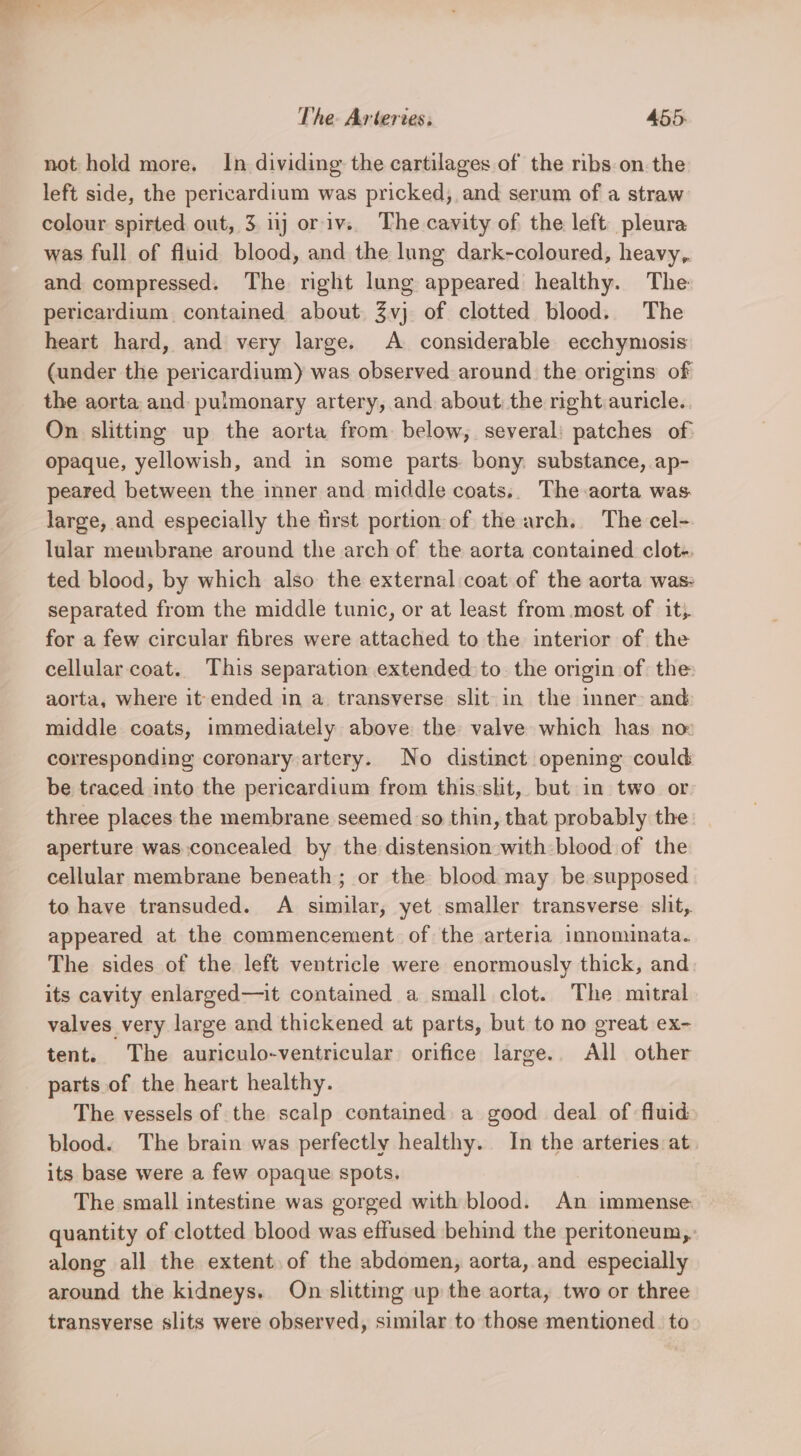 not hold more. In dividing the cartilages of the ribs.on.the left side, the pericardium was pricked, and serum of a straw colour spirted out, 3. nj or iv. The cavity of the left pleura was full of fluid blood, and the lung dark-coloured, heavy, and compressed. The right lung appeared healthy. The pericardium contained about 3vj of clotted blood. The heart hard, and very large. A considerable ecchyniosis (under the pericardium) was observed around the origins of the aorta and pulmonary artery, and about the right auricle. On slitting up the aorta from below, several: patches of: opaque, yellowish, and in some parts. bony. substance, ap- peared between the inner and middle coats.. The-aorta was. large, and especially the tirst portion of the arch. The cel- lular membrane around the arch of the aorta contained clot-. ted blood, by which also the external coat of the aorta was: separated from the middle tunic, or at least from most of it. for a few circular fibres were attached to the interior of the cellular coat. This separation extended to. the origin of the aorta, where it ended in a. transverse slit in the inner and middle coats, immediately above the valve which has no: corresponding coronary artery. No distinct opening could be traced into the pericardium from this:sht, but in two or three places the membrane seemed so thin, that probably the aperture was concealed by the distension with blood of the cellular membrane beneath; or the blood may be supposed to have transuded. A similar, yet smaller transverse slit, appeared at the commencement of the arteria innominata. The sides of the left ventricle were enormously thick, and its cavity enlarged—it contained a small clot. The mitral valves very large and thickened at parts, but to no great ex- tent. The auriculo-ventricular orifice large. All other parts.of the heart healthy. The vessels of the scalp contained a good deal of fluid blood. The brain was perfectly healthy. In the arteries at its base were a few opaque spots, The small intestine was gorged with blood. An immense quantity of clotted blood was effused behind the peritoneum, along all the extent of the abdomen, aorta, and especially around the kidneys. On slitting up the aorta, two or three transverse slits were observed, similar to those mentioned. to