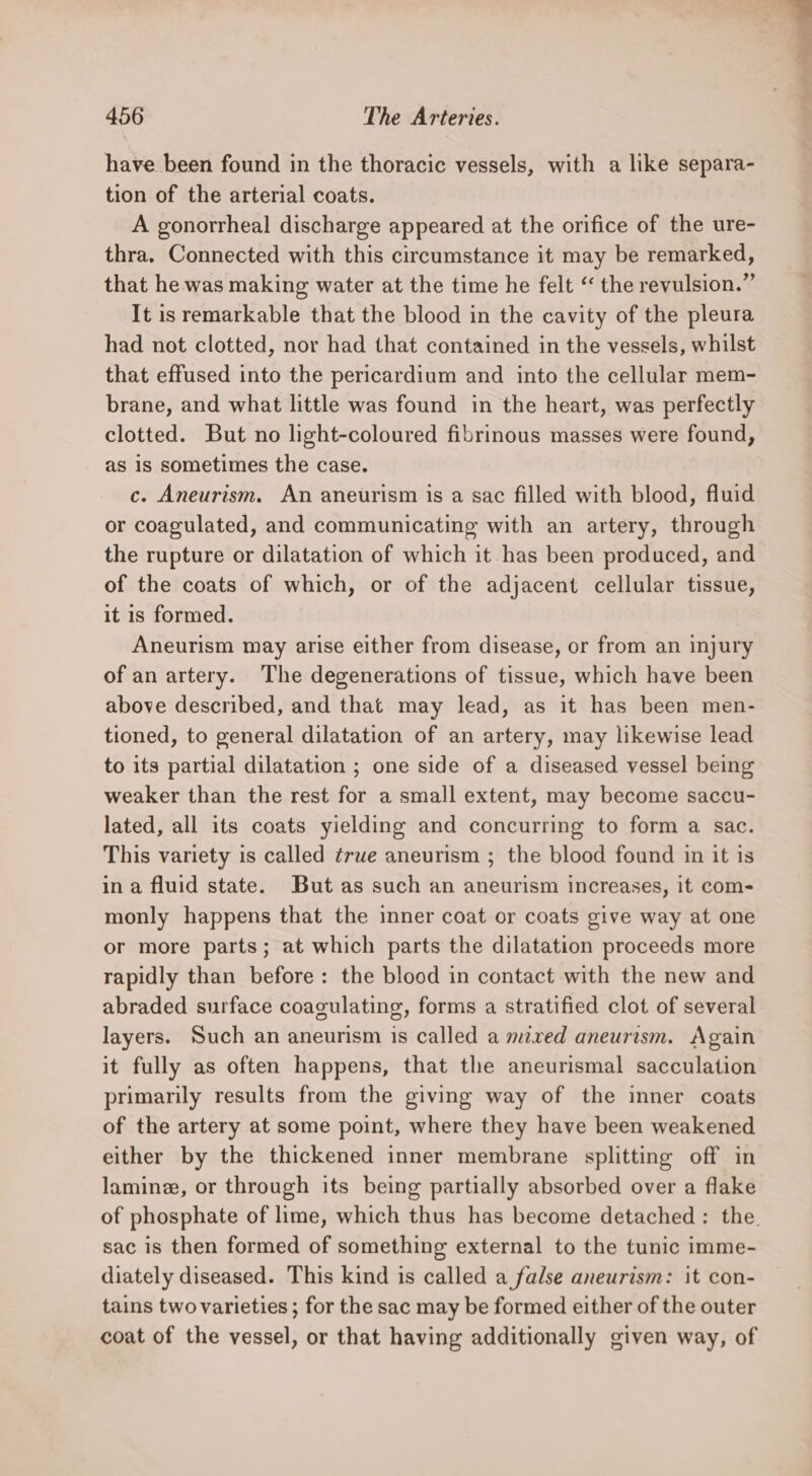 have been found in the thoracic vessels, with a like separa- tion of the arterial coats. A gonorrheal discharge appeared at the orifice of the ure- thra. Connected with this circumstance it may be remarked, that he was making water at the time he felt “ the revulsion.” It is remarkable that the blood in the cavity of the pleura had not clotted, nor had that contained in the vessels, whilst that effused into the pericardium and into the cellular mem- brane, and what little was found in the heart, was perfectly clotted. But no light-coloured fibrinous masses were found, as is sometimes the case. c. Aneurism. An aneurism is a sac filled with blood, fluid or coagulated, and communicating with an artery, through the rupture or dilatation of which it has been produced, and of the coats of which, or of the adjacent cellular tissue, it is formed. Aneurism may arise either from disease, or from an injury of an artery. The degenerations of tissue, which have been above described, and that may lead, as it has been men- tioned, to general dilatation of an artery, may likewise lead to its partial dilatation ; one side of a diseased vessel being weaker than the rest for a small extent, may become saccu- lated, all its coats yielding and concurring to form a sac. This variety is called ¢rue aneurism ; the blood found in it is in a fluid state. But as such an aneurism increases, it com- monly happens that the inner coat or coats give way at one or more parts; at which parts the dilatation proceeds more rapidly than before: the blood in contact with the new and abraded surface coagulating, forms a stratified clot of several layers. Such an aneurism is called a mixed aneurism. Again it fully as often happens, that the aneurismal sacculation primarily results from the giving way of the inner coats of the artery at some point, where they have been weakened either by the thickened inner membrane splitting off in lamine, or through its being partially absorbed over a flake of phosphate of lime, which thus has become detached: the. sac is then formed of something external to the tunic imme- diately diseased. This kind is called a false aneurism: it con- tains two varieties ; for the sac may be formed either of the outer coat of the vessel, or that having additionally given way, of