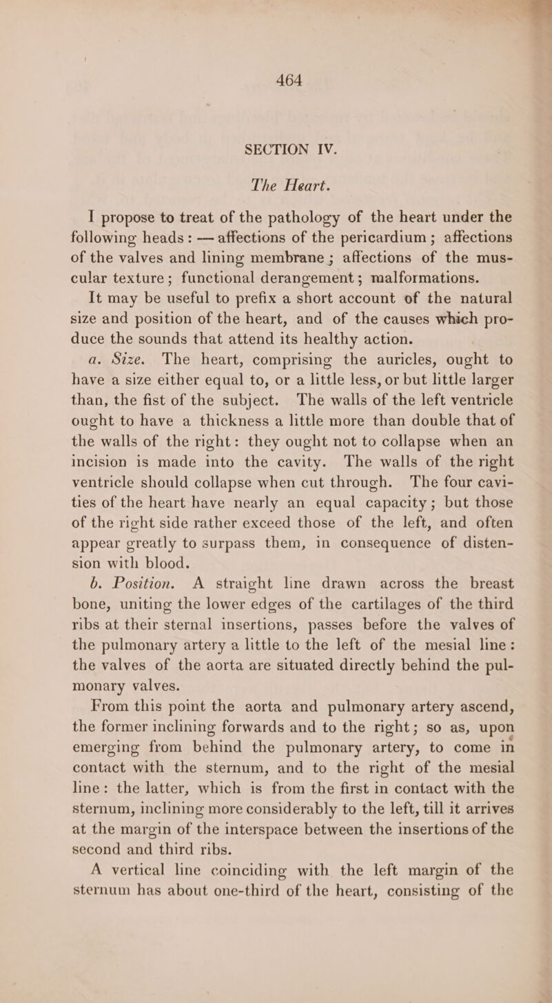 SECTION IV. The Heart. I propose to treat of the pathology of the heart under the following heads : — affections of the pericardium ; affections of the valves and lining membrane ; affections of the mus- cular texture; functional derangement; malformations. It may be useful to prefix a short account of the natural size and position of the heart, and of the causes which pro- duce the sounds that attend its healthy action. a. Size. The heart, comprising the auricles, ought to have a size either equal to, or a little less, or but little larger than, the fist of the subject. The walls of the left ventricle ought to have a thickness a little more than double that of the walls of the right: they ought not to collapse when an incision is made into the cavity. The walls of the right ventricle should collapse when cut through. The four cavi- ties of the heart have nearly an equal capacity; but those of the right side rather exceed those of the left, and often appear greatly to surpass them, in consequence of disten- sion with blood. b. Position. A straight line drawn across the breast bone, uniting the lower edges of the cartilages of the third ribs at their sternal insertions, passes before the valves of the pulmonary artery a little to the left of the mesial line: the valves of the aorta are situated directly behind the pul- monary valves. From this point the aorta and pulmonary artery ascend, the former inclining forwards and to the right; so as, upon emerging from behind the pulmonary artery, to come in contact with the sternum, and to the right of the mesial line: the latter, which is from the first in contact with the sternum, inclining more considerably to the left, till it arrives at the margin of the interspace between the insertions of the second and third ribs. A vertical line coinciding with the left margin of the sternum has about one-third of the heart, consisting of the