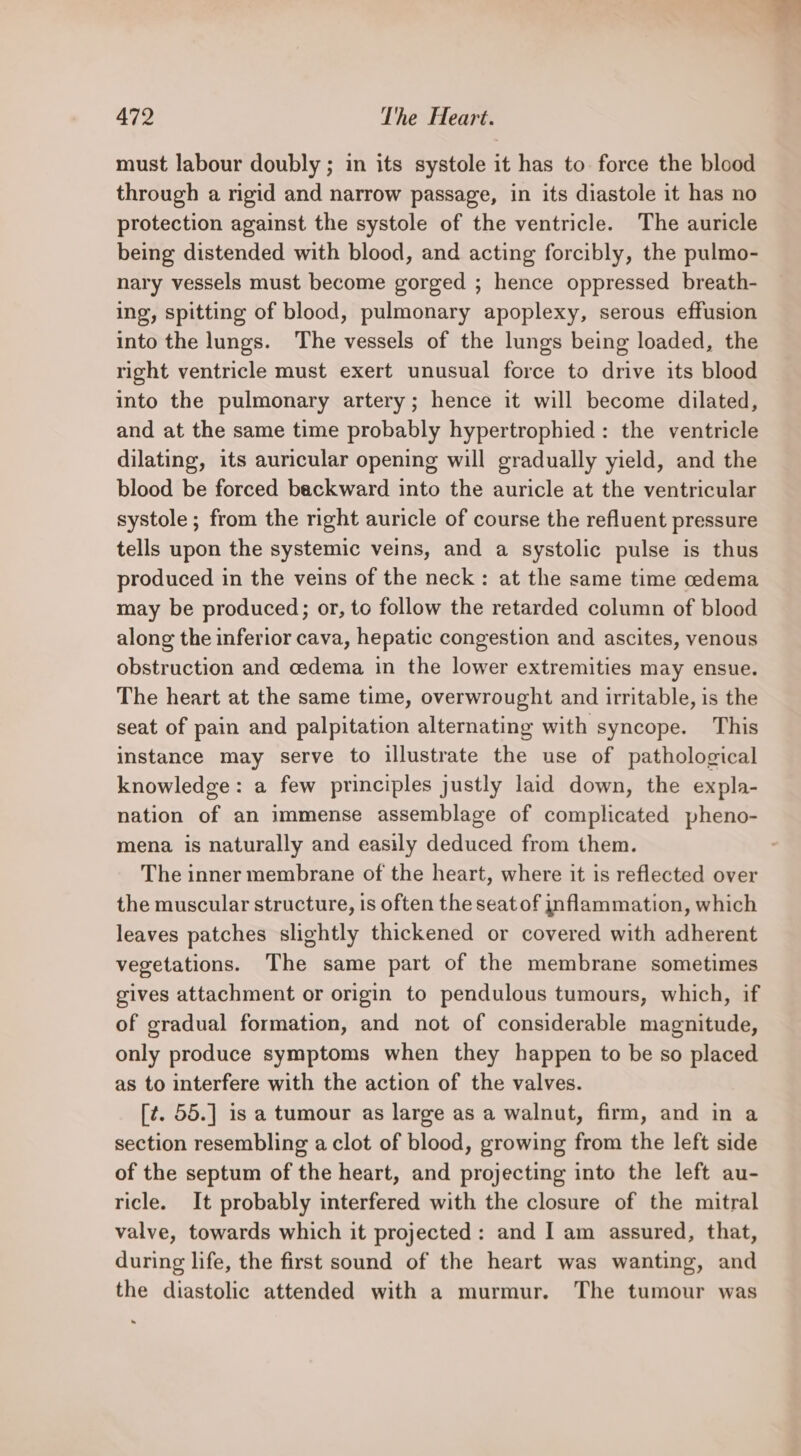 must labour doubly ; in its systole it has to force the blood through a rigid and narrow passage, in its diastole it has no protection against the systole of the ventricle. The auricle being distended with blood, and acting forcibly, the pulmo- nary vessels must become gorged ; hence oppressed breath- ing, spitting of blood, pulmonary apoplexy, serous effusion into the lungs. The vessels of the lungs being loaded, the right ventricle must exert unusual force to drive its blood into the pulmonary artery; hence it will become dilated, and at the same time probably hypertrophied : the ventricle dilating, its auricular opening will gradually yield, and the blood be forced backward into the auricle at the ventricular systole ; from the right auricle of course the refluent pressure tells upon the systemic veins, and a systolic pulse is thus produced in the veins of the neck: at the same time cedema may be produced; or, to follow the retarded column of blood along the inferior cava, hepatic congestion and ascites, venous obstruction and cedema in the lower extremities may ensue. The heart at the same time, overwrought and irritable, is the seat of pain and palpitation alternating with syncope. This instance may serve to illustrate the use of pathological knowledge: a few principles justly laid down, the expla- nation of an immense assemblage of complicated pheno- mena is naturally and easily deduced from them. The inner membrane of the heart, where it is reflected over the muscular structure, is often the seat of inflammation, which leaves patches slightly thickened or covered with adherent vegetations. The same part of the membrane sometimes gives attachment or origin to pendulous tumours, which, if of gradual formation, and not of considerable magnitude, only produce symptoms when they happen to be so placed as to interfere with the action of the valves. [¢. 55.] is a tumour as large as a walnut, firm, and in a section resembling a clot of blood, growing from the left side of the septum of the heart, and projecting into the left au- ricle. It probably interfered with the closure of the mitral valve, towards which it projected: and I am assured, that, during life, the first sound of the heart was wanting, and the diastolic attended with a murmur. The tumour was