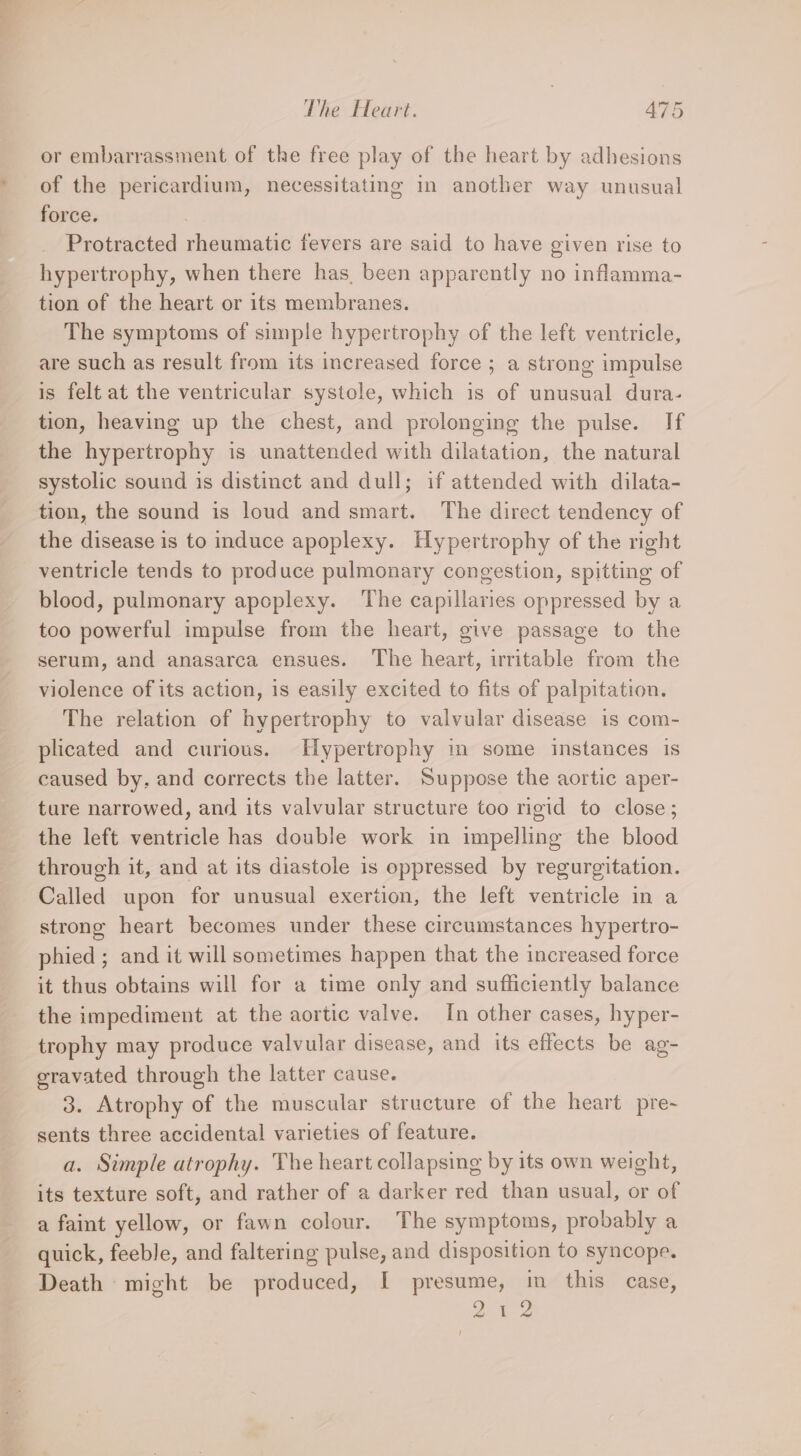 or embarrassment of the free play of the heart by adhesions of the pericardium, necessitating in another way unusual force. : Protracted rheumatic fevers are said to have given rise to hypertrophy, when there has. been apparently no inflamma- tion of the heart or its membranes. The symptoms of simple hypertrophy of the left ventricle, are such as result from its increased force ; a strong impulse is felt at the ventricular systole, which is of unusual dura- tion, heaving up the chest, and prolonging the pulse. If the hypertrophy is unattended with dilatation, the natural systolic sound is distinct and dull; if attended with dilata- tion, the sound is loud and smart. The direct tendency of the disease is to induce apoplexy. Hypertrophy of the right ventricle tends to produce pulmonary congestion, spitting of blood, pulmonary apoplexy. The capillaries oppressed by a too powerful impulse from the heart, give passage to the serum, and anasarca ensues. The heart, irritable from the violence of its action, is easily excited to fits of palpitation. The relation of hypertrophy to valvular disease is com- plicated and curious. Hypertrophy in some instances is caused by. and corrects the latter. Suppose the aortic aper- ture narrowed, and its valvular structure too rigid to close; the left ventricle has double work in impelling the blood through it, and at its diastole is oppressed by regurgitation. Called upon for unusual exertion, the left ventricle in a strong heart becomes under these circumstances hypertro- phied ; and it will sometimes happen that the increased force it thus obtains will for a time only and sufficiently balance the impediment at the aortic valve. In other cases, hyper- trophy may produce valvular disease, and its effects be ag- eravated through the latter cause. 3. Atrophy of the muscular structure of the heart pre~ sents three accidental varieties of feature. a. Simple atrophy. The heart collapsing by its own weight, its texture soft, and rather of a darker red than usual, or of a faint yellow, or fawn colour. The symptoms, probably a quick, feeble, and faltering pulse, and disposition to syncope. Death might be produced, I presume, in this case, 2% 2