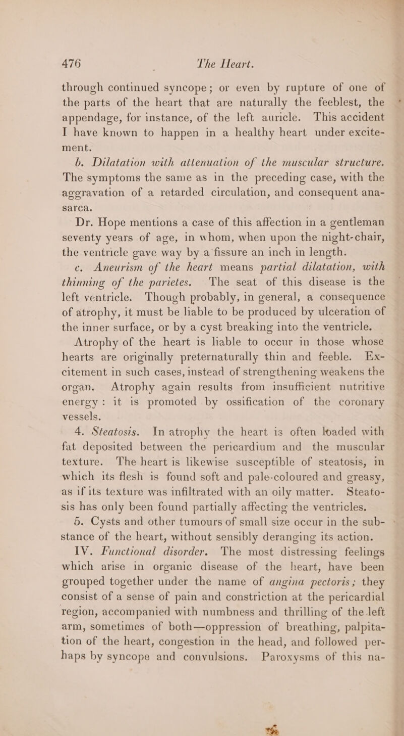 through continued syncope; or even by rupture of one of the parts of the heart that are naturally the feeblest, the appendage, for instance, of the left auricle. This accident I have known to happen in a healthy heart under excite- ment. b. Dilatation with attenuation of the muscular structure. The symptoms the same as in the preceding case, with the aggravation of a retarded circulation, and consequent ana- sarca. Dr. Hope mentions a case of this affection in a gentleman seventy years of age, in whom, when upon the night-chair, the ventricle gave way by a fissure an inch in length. c. Aneurism of the heart means partial dilatation, with thinning of the parietes. The seat of this disease is the left ventricle. Though probably, in general, a consequence of atrophy, it must be liable to be produced by ulceration of the inner surface, or by a cyst breaking into the ventricle. Atrophy of the heart is lable to occur in those whose hearts are originally preternaturally thin and feeble. Ex- citement in such cases, instead of strengthening weakens the organ. Atrophy again results from insufficient nutritive energy: it is promoted by ossification of the coronary vessels. | 4. Steatosis. In atrophy the heart is often loaded with fat deposited between the pericardium and the muscular texture. The heart is likewise susceptible of steatosis, in which its flesh is found soft and pale-coloured and greasy, as if its texture was infiltrated with an oily matter. Steato- sis has only been found partially affecting the ventricles. stance of the heart, without sensibly deranging its action. IV. Functional disorder. The most distressing feelings which arise in organic disease of the heart, have been grouped together under the name of angina pectoris; they consist of a sense of pain and constriction at the pericardial region, accompanied with numbness and thrilling of the left arm, sometimes of both—oppression of breathing, palpita- tion of the heart, congestion in the head, and followed per- haps by syncope and convulsions. Paroxysms of this na-