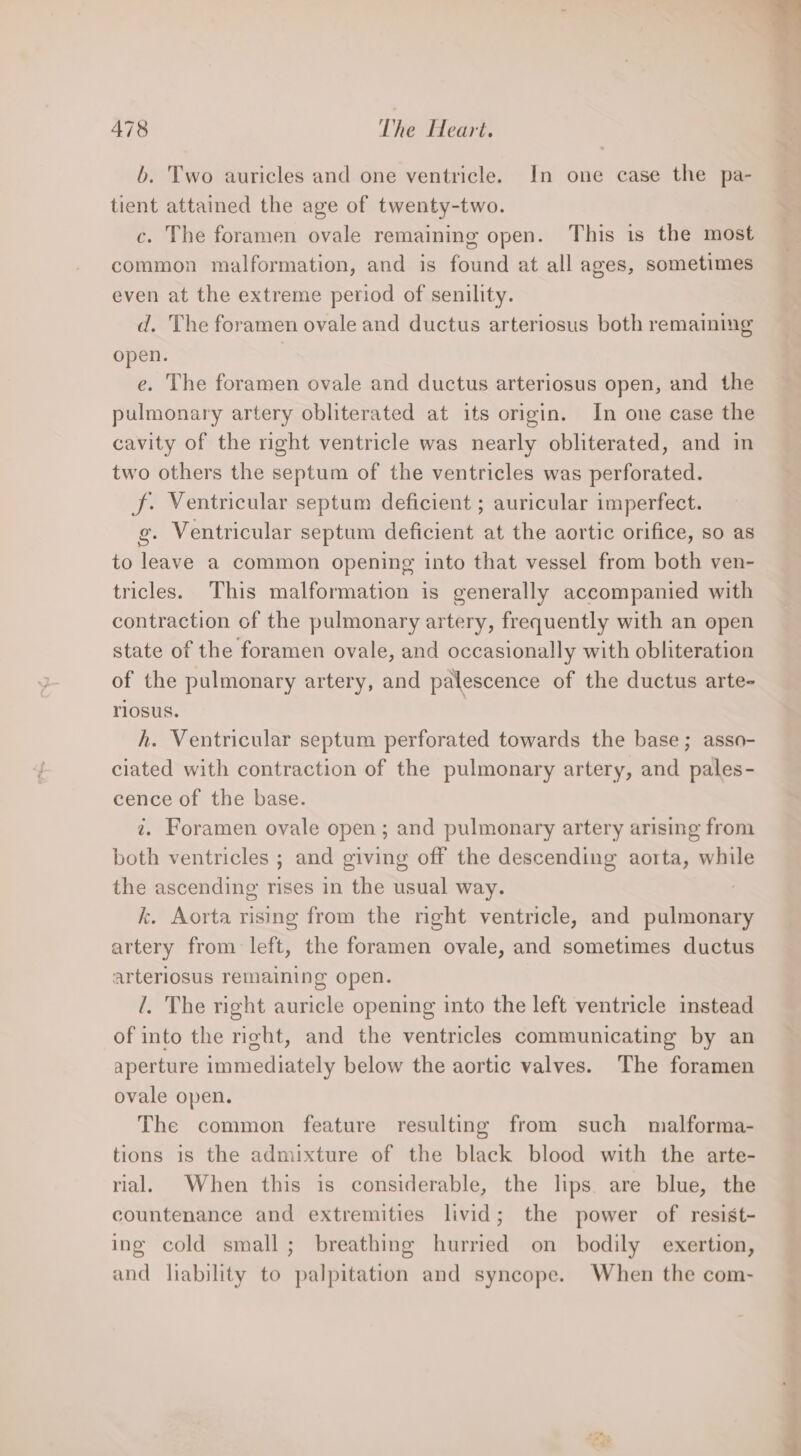 b. Two auricles and one ventricle. In one case the pa- tient attained the age of twenty-two. c. The foramen ovale remaining open. This is the most common malformation, and is found at all ages, sometimes even at the extreme period of senility. d. The foramen ovale and ductus arteriosus both remaining open. | e. The foramen ovale and ductus arteriosus open, and the pulmonary artery obliterated at its origin. In one case the cavity of the right ventricle was nearly obliterated, and in two others the septum of the ventricles was perforated. J. Ventricular septum deficient ; auricular imperfect. g. Ventricular septum deficient at the aortic orifice, so as to leave a common opening into that vessel from both ven- tricles. This malformation is generally accompanied with contraction of the pulmonary artery, frequently with an open state of the foramen ovale, and occasionally with obliteration of the pulmonary artery, and palescence of the ductus arte- riosus. h. Ventricular septum perforated towards the base; asso- ciated with contraction of the pulmonary artery, and pales- cence of the base. 7. Foramen ovale open; and pulmonary artery arising from both ventricles ; and giving off the descending aorta, while the ascending rises in the usual way. | k. Aorta rising from the right ventricle, and pulmonary artery from left, the foramen ovale, and sometimes ductus arteriosus remaining open. /. The right auricle opening into the left ventricle instead of into the right, and the ventricles communicating by an aperture immediately below the aortic valves. The foramen ovale open. The common feature resulting from such malforma- tions is the admixture of the black blood with the arte- rial. When this is considerable, the lips are blue, the countenance and extremities livid; the power of resist- ing cold small; breathing hurried on bodily exertion, and liability to palpitation and syncope. When the com-