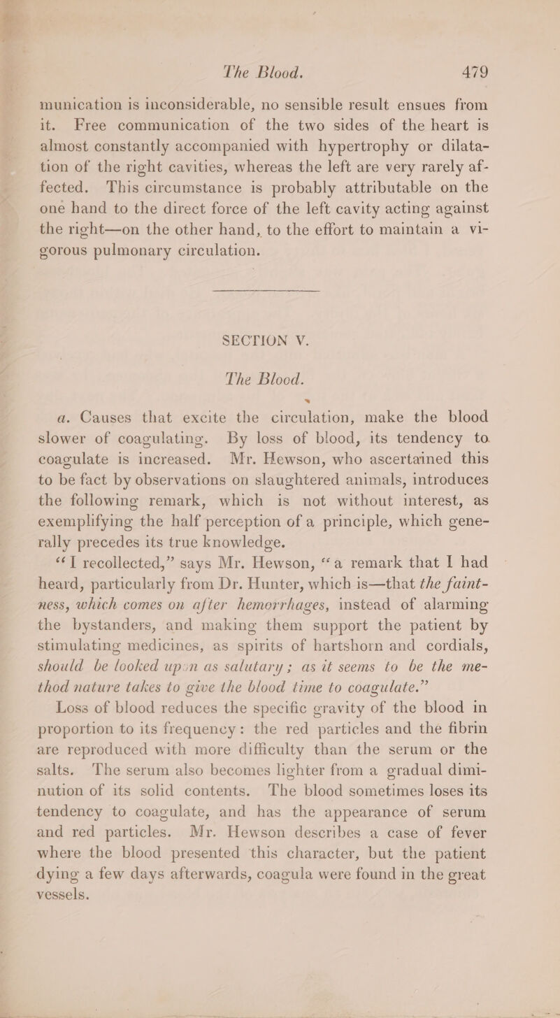 munication is inconsiderable, no sensible result ensues from it. Free communication of the two sides of the heart is almost constantly accompanied with hypertrophy or dilata- tion of the right cavities, whereas the left are very rarely af- fected. This circumstance is probably attributable on the one hand to the direct force of the left cavity acting against the right—on the other hand, to the effort to maintain a vi- gorous pulmonary circulation. SECTION V. The Blocd. = a. Causes that excite the circulation, make the blood slower of coagulating. By loss of blood, its tendency to coagulate is increased. Mr. Hewson, who ascertained this to be fact by observations on slaughtered animals, introduces the following remark, which is not without interest, as exemplifying the half perception of a principle, which gene- rally precedes its true knowledge. ‘I recollected,” says Mr. Hewson, “a remark that I had heard, particularly from Dr. Hunter, which is—that the faint- ness, which comes on after hemorrhages, instead of alarming the bystanders, and making them support the patient by stimulating medicines, as spirits of hartshorn and cordials, should be looked upin as salutary; as it seems to be the me- thod nature takes to give the blood time to coagulate.” Loss of blood reduces the specific gravity of the blood in proportion to its frequency: the red particles and the fibrin are reproduced with more difficulty than the serum or the salts. The serum also becomes lighter from a gradual dimi- nution of its solid contents. The blood sometimes loses its tendency to coagulate, and has the appearance of serum and red particles. Mr. Hewson describes a case of fever where the blood presented this character, but the patient dying a few days afterwards, coagula were found in the great vessels.