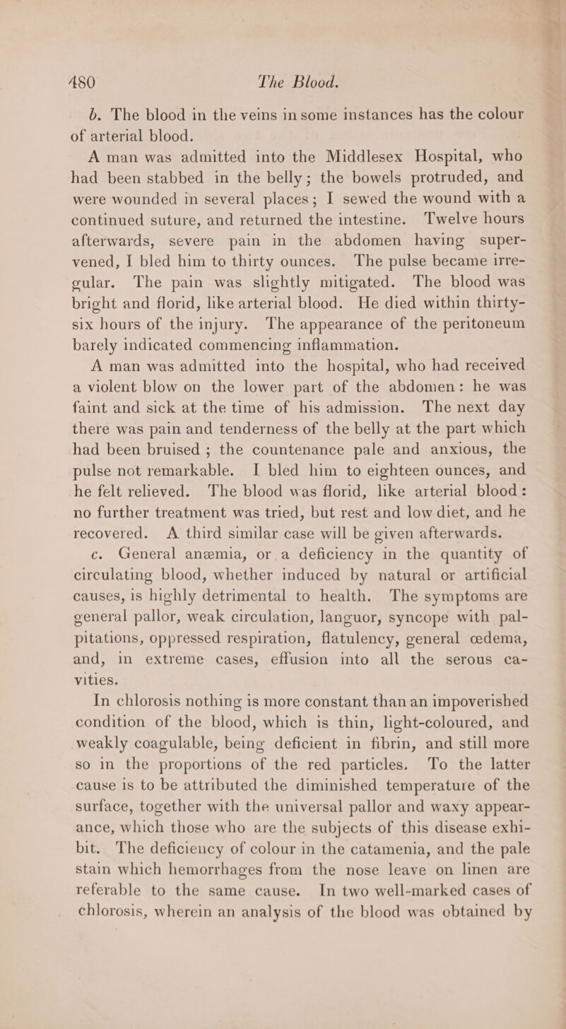 b. The blood in the veins in some instances has the colour of arterial blood. A man was admitted into the Middlesex Hospital, who had been stabbed in the belly; the bowels protruded, and were wounded in several places; I sewed the wound with a continued suture, and returned the intestine. Twelve hours afterwards, severe pain in the abdomen having super- vened, I bled him to thirty ounces. The pulse became irre- gular. The pain was slightly mitigated. The blood was bright and florid, like arterial blood. He died within thirty- six hours of the injury. The appearance of the peritoneum barely indicated commencing inflammation. A man was admitted into the hospital, who had received a violent blow on the lower part of the abdomen: he was faint and sick at the time of his admission. The next day there was pain and tenderness of the belly at the part which had been bruised ; the countenance pale and anxious, the pulse not remarkable. I bled him to eighteen ounces, and he felt relieved. The blood was florid, like arterial blood: no further treatment was tried, but rest and low diet, and he recovered. A third similar case will be given afterwards. c. General anemia, or a deficiency in the quantity of circulating blood, whether induced by natural or artificial causes, 1s highly detrimental to health. The symptoms are general pallor, weak circulation, languor, syncope with pal- pitations, oppressed respiration, flatulency, general cedema, and, in extreme cases, effusion into all the serous ca- vities. In chlorosis nothing is more constant than an impoverished condition of the blood, which is thin, light-coloured, and weakly coagulable, being deficient in fibrin, and still more so in the proportions of the red particles. To the latter cause 1s to be attributed the diminished temperature of the surface, together with the universal pallor and waxy appear- ance, which those who are the subjects of this disease exhi- bit. The deficieucy of colour in the catamenia, and the pale stain which hemorrhages from the nose leave on linen are referable to the same cause. In two well-marked cases of chlorosis, wherein an analysis of the blood was obtained by