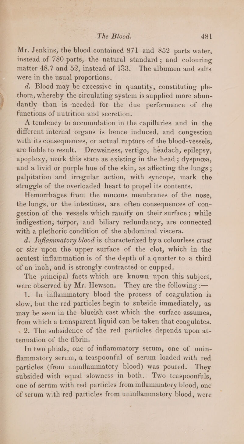 i The Blood. 48] Mr. Jenkins, the blood contained 871 and 852 parts water, instead of 780 parts, the natural standard; and colouring matter 48.7 and 52, instead of 133. The albumen and salts were in the usual proportions. d. Blood may be excessive in quantity, constituting ple- thora, whereby the circulating system is supplied more abun- dantly than is needed for the due performance of the functions of nutrition and secretion. A tendency to accumulation in the capillaries and in the different internal organs is hence induced, and congestion with its consequences, or actual rupture of the blood-vessels, are liable to result. Drowsiness, vertigo, headach, epilepsy, apoplexy, mark this state as existing in the head ; dyspnea, and a livid or purple hue of the skin, as affecting the lungs ; palpitation and irregular action, with syncope, mark the | struggle of the overloaded heart to propel its contents. Hemorrhages from the mucous membranes of the nose, the lungs, or the intestines, are often consequences of con- gestion of the vessels which ramify on their surface; while indigestion, torpor, and biliary redundancy, are connected with a plethoric condition of the abdominal viscera. d. Inflammatory blood is characterized by a colourless crust or stze upon the upper surface of the clot, which in the acutest inflammation is of the depth of a quarter to a third of an inch, and is strongly contracted or cupped. The principal facts which are known upon this subject, were observed by Mr. Hewson. They are the following :— 1. In inflammatory blood the process of coagulation is slow, but the red particles begin to subside immediately, as may be seen in the blueish cast which the surface assumes, from which a transparent liquid can be taken that coagulates. . 2. The subsidence of the red particles depends upon at- tenuation of the fibrin. In two phials, one of inflammatory serum, one of unin- flammatory serum, a teaspoonful of serum loaded with red particles (from uninflammatory blood) was poured. They subsided with equal slowness in both. Two teaspoonfuls, one of serum with red particles from inflammatory blood, one of serum with red particles from uninflammatory blood, were