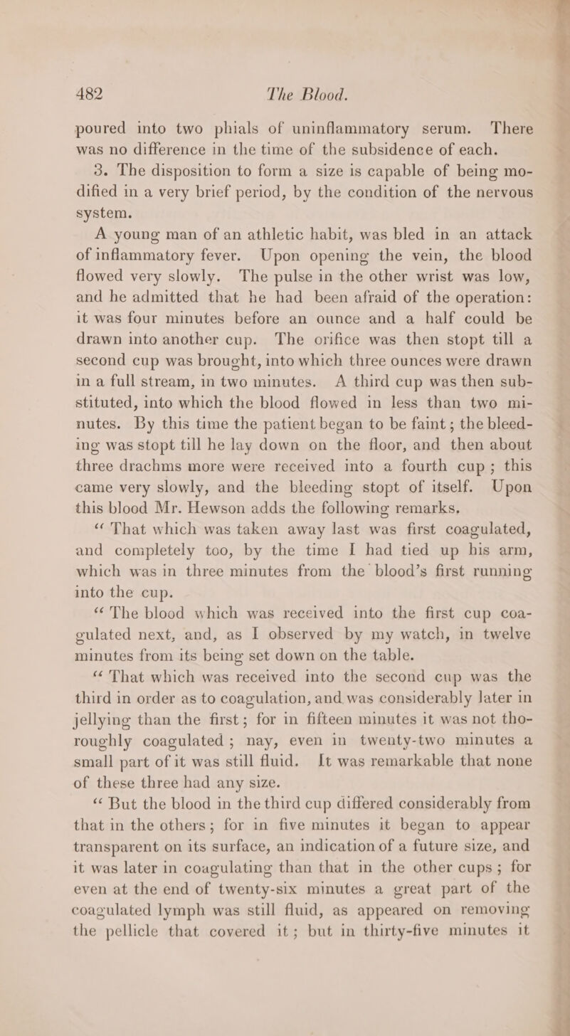 poured into two phials of uninflammatory serum. There was no difference in the time of the subsidence of each. 3. The disposition to form a size is capable of being mo- dified in a very brief period, by the condition of the nervous system. A young man of an athletic habit, was bled in an attack of inflammatory fever. Upon opening the vein, the blood flowed very slowly. The pulse in the other wrist was low, and he admitted that he had been afraid of the operation: it was four minutes before an ounce and a half could be drawn into another cup. The orifice was then stopt till a second cup was brought, into which three ounces were drawn in a full stream, in two minutes. A third cup was then sub- stituted, into which the blood flowed in less than two mi- nutes. By this time the patient began to be faint ; the bleed- ing was stopt till he lay down on the floor, and then about three drachms more were received into a fourth cup; this came very slowly, and the bleeding stopt of itself. Upon this blood Mr. Hewson adds the following remarks. “That which was taken away last was first coagulated, and completely too, by the time I had tied up his arm, which was in three minutes from the blood’s first running into the cup. “The blood which was received into the first cup coa- gulated next, and, as I observed by my watch, in twelve minutes from its being set down on the table. “ That which was received into the second cup was the third in order as to coagulation, and. was considerably Jater in jellying than the first; for in fifteen minutes it was not tho- roughly coagulated; nay, even in twenty-two minutes a small part of it was still fluid. It was remarkable that none of these three had any size. ‘“‘ But the blood in the third cup differed considerably from that in the others; for in five minutes it began to appear transparent on its surface, an indication of a future size, and it was later in coagulating than that in the other cups; for even at the end of twenty-six minutes a great part of the coagulated lymph was still fluid, as appeared on removing the pellicle that covered it; but in thirty-five minutes it