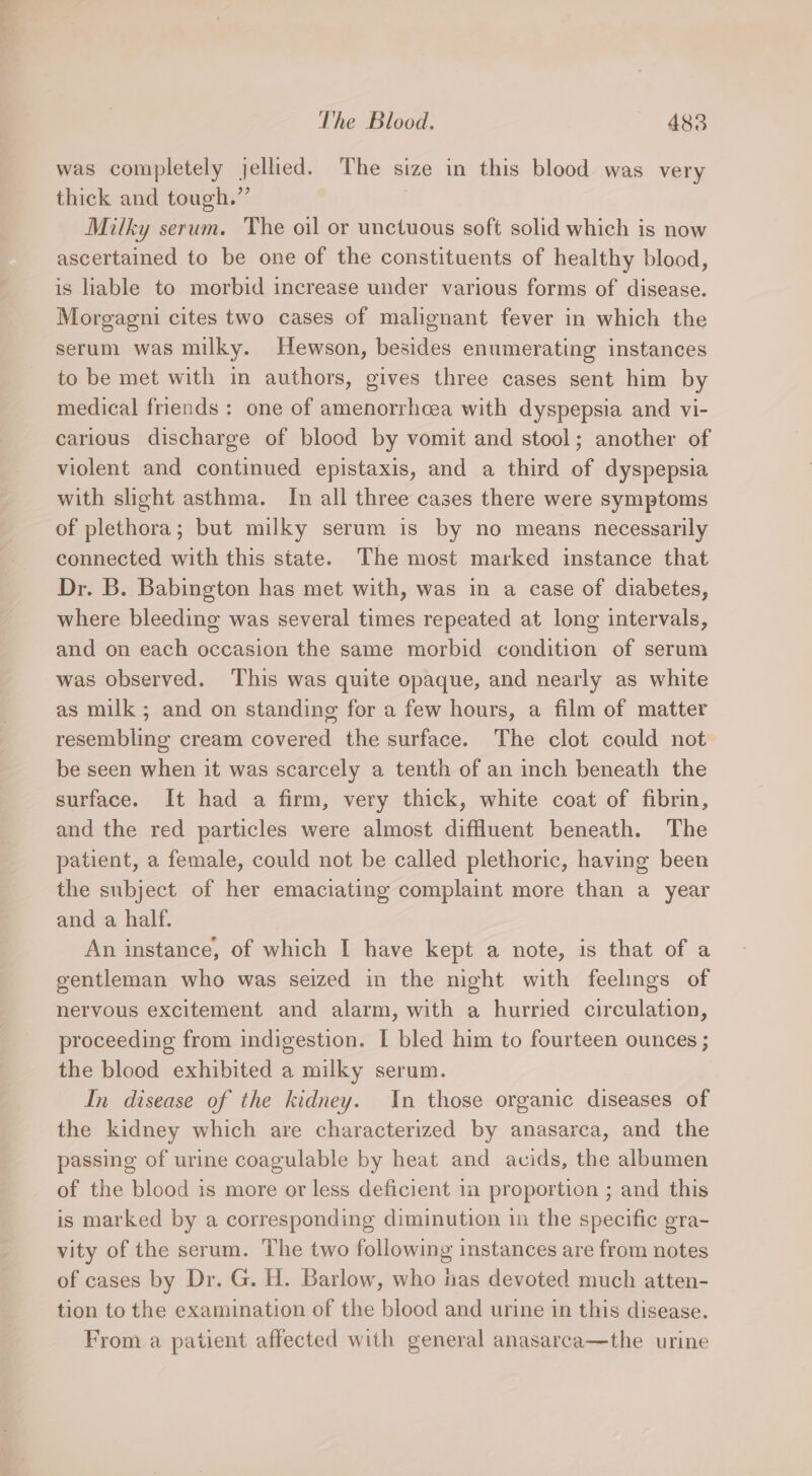was completely jellied. The size in this blood was very thick and tough.” Milky serum. The oil or unctuous soft solid which is now ascertained to be one of the constituents of healthy blood, is liable to morbid increase under various forms of disease. Morgagni cites two cases of malignant fever in which the serum was milky. Hewson, besides enumerating instances to be met with in authors, gives three cases sent him by medical friends : one of amenorrhcea with dyspepsia and vi- carious discharge of blood by vomit and stool; another of violent and continued epistaxis, and a third of dyspepsia with slight asthma. Im all three cases there were symptoms of plethora; but milky serum is by no means necessarily connected with this state. The most marked instance that Dr. B. Babington has met with, was in a case of diabetes, where bleeding was several times repeated at long intervals, and on each occasion the same morbid condition of serum was observed. ‘This was quite opaque, and nearly as white as milk; and on standing for a few hours, a film of matter resembling cream covered the surface. The clot could not be seen when it was scarcely a tenth of an inch beneath the surface. It had a firm, very thick, white coat of fibrin, and the red particles were almost diffluent beneath. The patient, a female, could not be called plethoric, having been the subject of her emaciating complaint more than a year and a half. An instance, of which I have kept a note, is that of a gentleman who was seized in the night with feelings of nervous excitement and alarm, with a hurried circulation, proceeding from indigestion. I bled him to fourteen ounces ; the blood exhibited a milky serum. In disease of the kidney. In those organic diseases of the kidney which are characterized by anasarca, and the passing of urine coagulable by heat and acids, the albumen of the blood is more or less deficient in proportion ; and this is marked by a corresponding diminution in the specific gra- vity of the serum. The two following instances are from notes of cases by Dr. G. H. Barlow, who has devoted much atten- tion to the examination of the blood and urine in this disease. From a patient affected with general anasarca—the urine