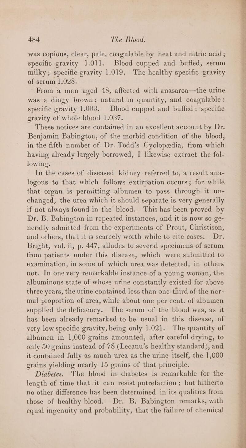 was copious, clear, pale, coagulable by heat and nitric acid; specific gravity 1.01]. Blood cupped and buffed, serum milky; specific gravity 1.019. The healthy specific gravity of serum 1.028. From a man aged 48, affected with anasarca—the urine was a dingy brown; natural in quantity, and coagulable: specific gravity 1.003. Blood cupped and buffed: specific gravity of whole blood 1.037. These notices are contained in an excellent account by Dr. Benjamin Babington, of the morbid condition of the blood, in the fifth number of Dr. Todd’s Cyclopedia, from which having already largely borrowed, I likewise extract the fol- lowing. In the cases of diseased kidney referred to, a result ana- logous to that which follows extirpation occurs; for while that organ. is permitting albumen to pass through it un- changed, the urea which it should separate is very generally if not always found in the blood. This has been proved by Dr. B. Babington in repeated instances, and it is now so ge- nerally admitted from the experiments of Prout, Christison, and others, that it is scarcely worth while to cite cases. Dr. Bright, vol. 11, p. 447, alludes to several specimens of serum from patients under this disease, which were submitted to examination, in some of which urea was detected, in others not. In one very remarkable instance of a young woman, the albuminous state of whose urine constantly existed for above three years, the urine contained less than one-third of the nor- mal proportion of urea, while about one per cent. of albumen supplied the deficiency. The serum of the blood was, as it has been already remarked to be usual in this disease, of very low specific gravity, being only 1.021. The quantity of albumen in 1,000 grains amounted, after careful drying, to only 50 grains instead of 78 (Lecanu’s healthy standard), and it contained fully as much urea as the urine itself, the 1,000 grains yielding nearly 15 grains of that principle. Diabetes. The blood in diabetes is remarkable for the length of time that it can resist putrefaction ; but hitherto no other difference has been determined in its qualities from those of healthy blood. Dr. B. Babington remarks, with equal ingenuity and probability, that the failure of chemical