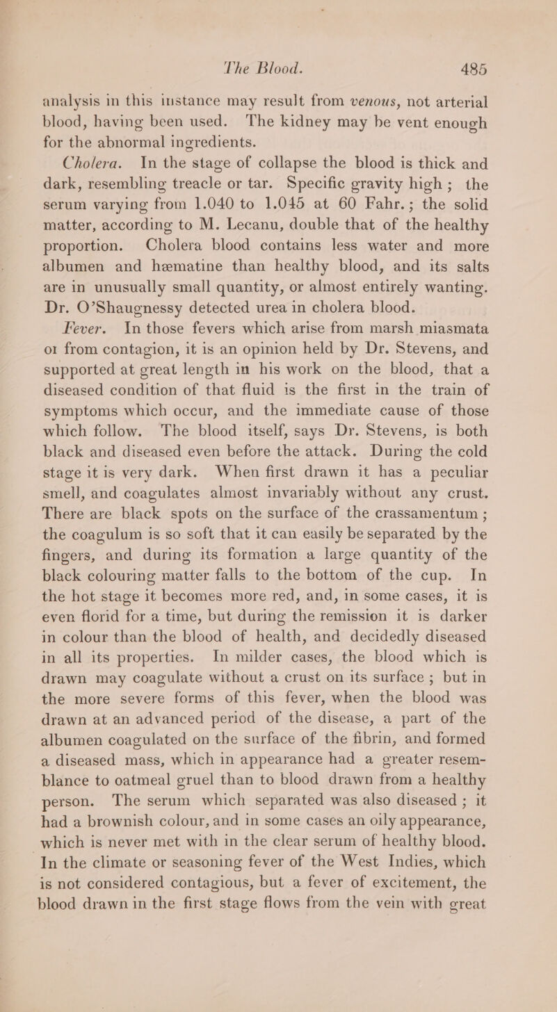 analysis in this instance may result from venous, not arterial blood, having been used. The kidney may he vent enough for the abnormal ingredients. Cholera. In the stage of collapse the blood is thick and dark, resembling treacle or tar. Specific gravity high; the serum varying from 1.040 to 1.045 at 60 Fahr.; the solid matter, according to M. Lecanu, double that of the healthy proportion. Cholera blood contains less water and more albumen and hematine than healthy blood, and its salts are in unusually small quantity, or almost entirely wanting. Dr. O’Shaugnessy detected urea in cholera blood. Fever. In those fevers which arise from marsh miasmata o1 from contagion, it is an opinion held by Dr. Stevens, and supported at great length in his work on the blood, that a diseased condition of that fluid is the first in the train of symptoms which occur, and the immediate cause of those which follow. The blood itself, says Dr. Stevens, is both black and diseased even before the attack. During the cold stage itis very dark. When first drawn it has a peculiar smell, and coagulates almost invariably without any crust. There are black spots on the surface of the crassamentum ; the coagulum is so soft that it can easily be separated by the fingers, and during its formation a large quantity of the black colouring matter falls to the bottom of the cup. In the hot stage it becomes more red, and, in some cases, it is even florid for a time, but during the remission it is darker in colour than the blood of health, and decidedly diseased in all its properties. In milder cases, the blood which is drawn may coagulate without a crust on its surface ; but in the more severe forms of this fever, when the blood was drawn at an advanced period of the disease, a part of the albumen coagulated on the surface of the fibrin, and formed a diseased mass, which in appearance had a greater resem- blance to oatmeal gruel than to blood drawn from a healthy person. The serum which separated was also diseased ; it had a brownish colour, and in some cases an oily appearance, which is never met with in the clear serum of healthy blood. “In the climate or seasoning fever of the West Indies, which is not considered contagious, but a fever of excitement, the blood drawn in the first stage flows from the vein with great