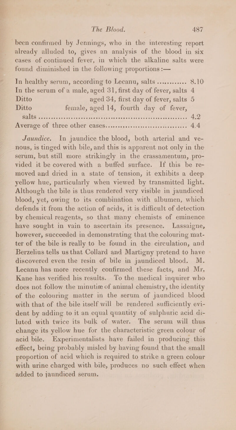 sii &gt; eal The Blood. 487 already alluded to, gives an analysis of the blood in six cases of continued fever, in which the alkaline salts were found diminished in the following proportions :— In healthy serum, according to Lecanu, salts ..........6. 8.10 In the serum of a male, aged 31, first day of fever, salts 4 Ditto aged 34, first day of fever, salts 5 Ditto female, aged 14, fourth day of fever, LES Scilla gar IN A Ar a ries nee 4.2 Average of three other cases...... Pee Re ae 4.4 Jaundice. In jaundice the blood, both arterial and ve- nous, is tinged with bile, and this is apparent not only in the serum, but still more strikingly in the crassamentum, pro- vided it be covered with a buffed surface. If this be re- moved and dried in a state of tension, it exhibits a deep yellow hue, particularly when viewed by transmitted light. Although the bile is thus rendered very visible in jaundiced blood, yet, owing to its combination with albumen, which defends it from the action of acids, it is dificult of detection by chemical reagents, so that many chemists of eminence have sought in vain to ascertain its presence. Lassaigne, however, succeeded in demonstrating that the colouring mat- ter of the bile is really to be found in the circulation, and discovered even the resin of bile in jaundiced blood. M. Lecanu has more recently confirmed these facts, and Mr. Kane has verified his resuits. ‘To the medical inquirer who does not follow the minutize of animal chemistry, the identity of the colouring matter in the serum of jaundiced blood with that of the bile itself will be rendered sufficiently evi- dent by adding to it an equal quantity of sulphuric acid di- luted with twice its hulk of water. The serum will thus change its yellow hue for the characteristic green colour of acid bile. Experimentalists have failed in producing this effect, being probably misled by having found that the small proportion of acid which is required to strike a green colour with urine charged with bile, produces no such effect when added to jaundiced serum.
