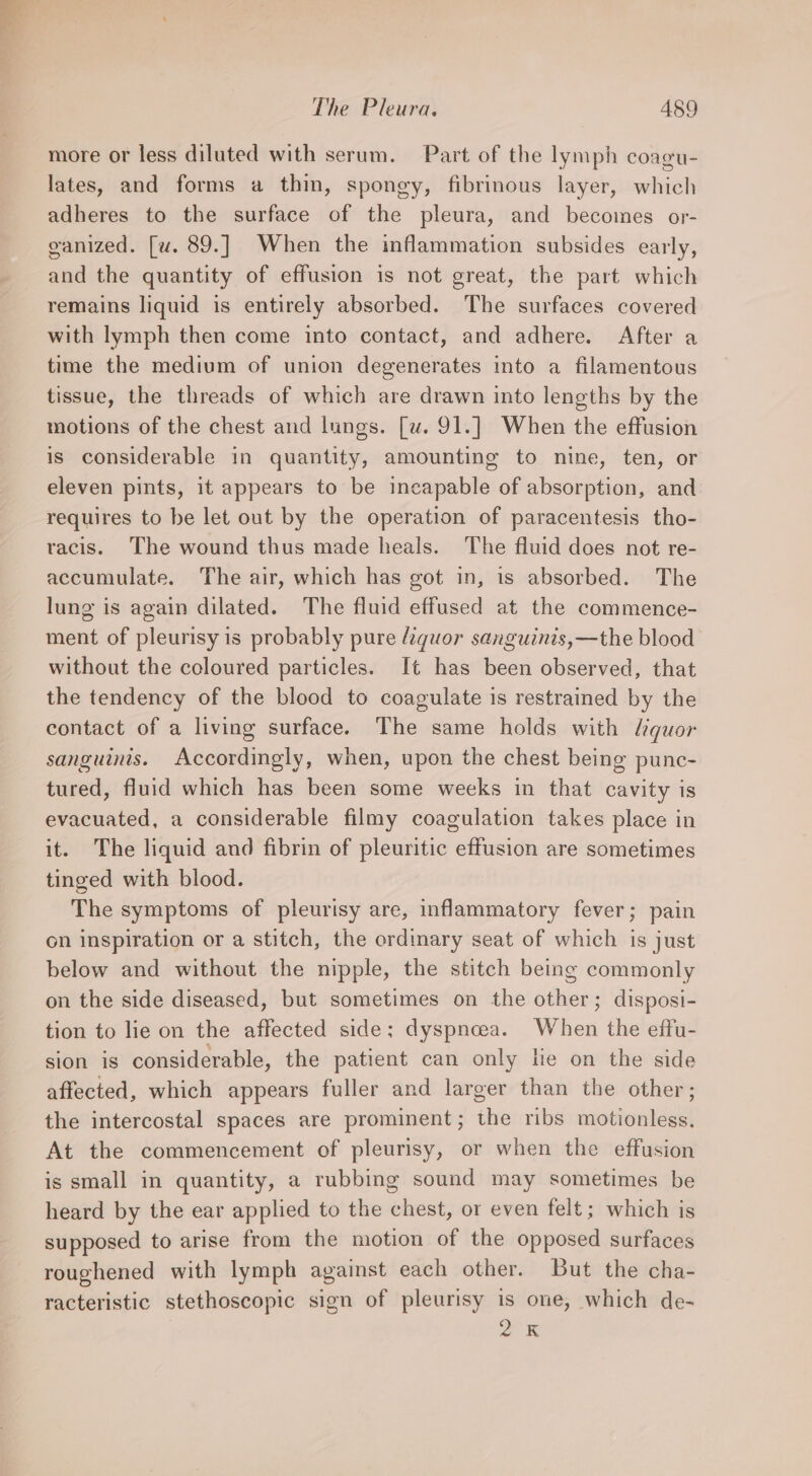 more or less diluted with serum. Part of the lymph coagu- lates, and forms a thin, spongy, fibrinous layer, which adheres to the surface of the pleura, and becomes or- ganized. [w. 89.] When the inflammation subsides early, and the quantity of effusion is not great, the part which remains liquid is entirely absorbed. The surfaces covered with lymph then come into contact, and adhere. After a time the medium of union degenerates into a filamentous tissue, the threads of which are drawn into lengths by the motions of the chest and lungs. [u. 91.] When the effusion is considerable in quantity, amounting to nine, ten, or eleven pints, it appears to be incapable of absorption, and requires to be let out by the operation of paracentesis tho- racis. The wound thus made heals. The fluid does not re- accumulate. The air, which has got in, is absorbed. The lung is again dilated. The fluid effused at the commence- ment of pleurisy is probably pure Aiquor sanguinis,—the blood without the coloured particles. It has been observed, that the tendency of the blood to coagulate is restrained by the contact of a living surface. The same holds with liquor sanguinis. Accordingly, when, upon the chest being punc- tured, fluid which has been some weeks in that cavity is evacuated, a considerable filmy coagulation takes place in it. The liquid and fibrin of pleuritic effusion are sometimes tinged with blood. The symptoms of pleurisy are, inflammatory fever; pain on inspiration or a stitch, the ordinary seat of which is just below and without the nipple, the stitch being commonly on the side diseased, but sometimes on the other; disposi- tion to lie on the affected side; dyspnoea. When the effu- sion is considerable, the patient can only lie on the side affected, which appears fuller and larger than the other; the intercostal spaces are prominent; the ribs motionless. At the commencement of pleurisy, or when the effusion is small in quantity, a rubbing sound may sometimes be heard by the ear applied to the chest, or even felt ; which is supposed to arise from the motion of the opposed surfaces roughened with lymph against each other. But the cha- racteristic stethoscopic sign of pleurisy is one, which de- a x