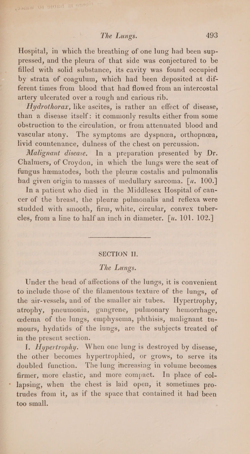 Hospital, in which the breathing of one lung had been sup- pressed, and the pleura of that side was conjectured to be filled with solid substance, its cavity was found occupied by strata of coagulum, which had heen deposited at dif- ferent times from blood that had flowed from an intercostal artery ulcerated over a rough and carious rib. Flydrothorax, like ascites, is rather an effect of disease, than a disease itself: it commonly results either from some obstruction to the circulation, or from attenuated blood and vascular atony. The symptoms are dyspncea, orthopnea, livid countenance, dulness of the chest on percussion. Malignant disease. In a preparation presented by Dr. Chalmers, of Croydon, in which the lungs were the seat of fungus hematodes, both the pleure costalis and pulmonalis had given origin to masses of medullary sarcoma. [u. 100.] In a patient who died in the Middlesex Hospital of can- cer of the breast, the pleuree pulmonalis and refiexa were studded with smooth, firm, white, circular, convex tuber- cles, from a line to half an inch in diameter. [u. 101. 102.] SECTION II. The Lungs. Under the head of affections of the lungs, it is convenient to include those of the filamentous texture of the lungs, of the air-vessels, and of the smaller air tubes. Hypertrophy, atrophy, pneumonia, gangrene, pulmonary hemorrhage, cedema of the lungs, emphysema, phthisis, malignant tu- mours, hydatids of the lungs, are the subjects treated of in the present section. I. Hypertrophy. When one lung is destroyed by disease, the other becomes hypertrophied, or grows, to serve its doubled function. The lung imereasing in volume becomes firmer, more elastic, and more compact. In place of col- lapsing, when the chest is laid open, it sometimes pro- trudes from it, as if the space that contained it had been too small.