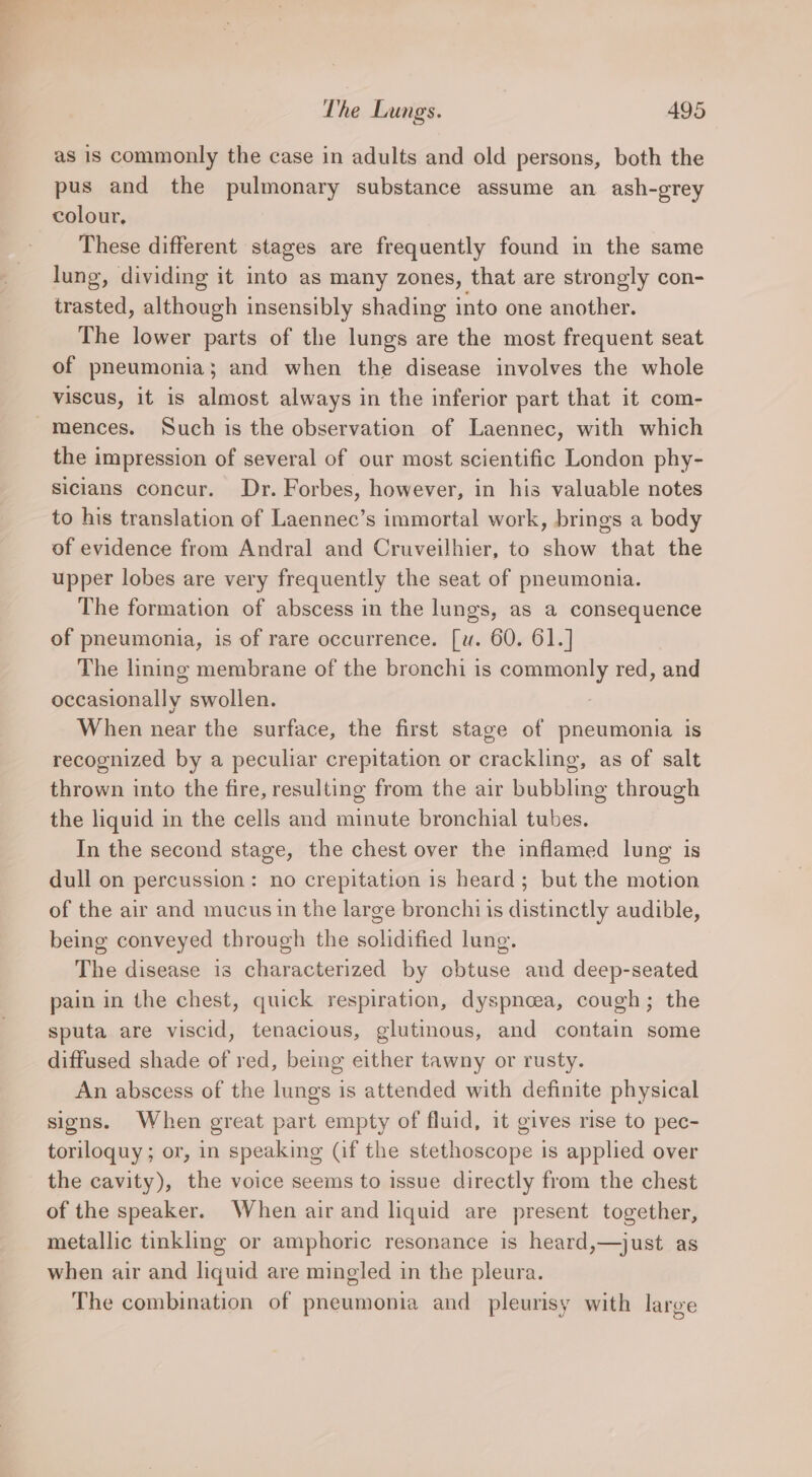 as is commonly the case in adults and old persons, both the pus and the pulmonary substance assume an ash-grey colour, These different stages are frequently found in the same lung, dividing it into as many zones, that are strongly con- trasted, although insensibly shading into one another. The lower parts of the lungs are the most frequent seat of pneumonia; and when the disease involves the whole viscus, it is almost always in the inferior part that it com- mences. Such is the observation of Laennec, with which the impression of several of our most scientific London phy- sicians concur. Dr. Forbes, however, in his valuable notes to his translation of Laennec’s immortal work, brings a body of evidence from Andral and Cruveilhier, to show that the upper lobes are very frequently the seat of pneumonia. The formation of abscess in the lungs, as a consequence of pneumonia, is of rare occurrence. [w. 60. 61.] The lining membrane of the bronchi is commonly red, and occasionally swollen. : When near the surface, the first stage of pneumonia is recognized by a peculiar crepitation or crackling, as of salt thrown into the fire, resulting from the air bubbling through the liquid in the cells and minute bronchial tubes. In the second stage, the chest over the inflamed lung is dull on percussion: no crepitation is heard; but the motion of the air and mucus in the large bronchi is distinctly audible, being conveyed through the solidified lung. The disease is characterized by obtuse and deep-seated pain in the chest, quick respiration, dyspneea, cough; the sputa are viscid, tenacious, glutinous, and contain some diffused shade of red, being either tawny or rusty. An abscess of the lungs is attended with definite physical signs. When great part empty of fluid, it gives rise to pec- toriloquy ; or, in speaking (if the stethoscope is applied over the cavity), the voice seems to issue directly from the chest of the speaker. When air and liquid are present together, metallic tinkling or amphoric resonance is heard,—just as when air and liquid are mingled in the pleura. The combination of pneumonia and pleurisy with large