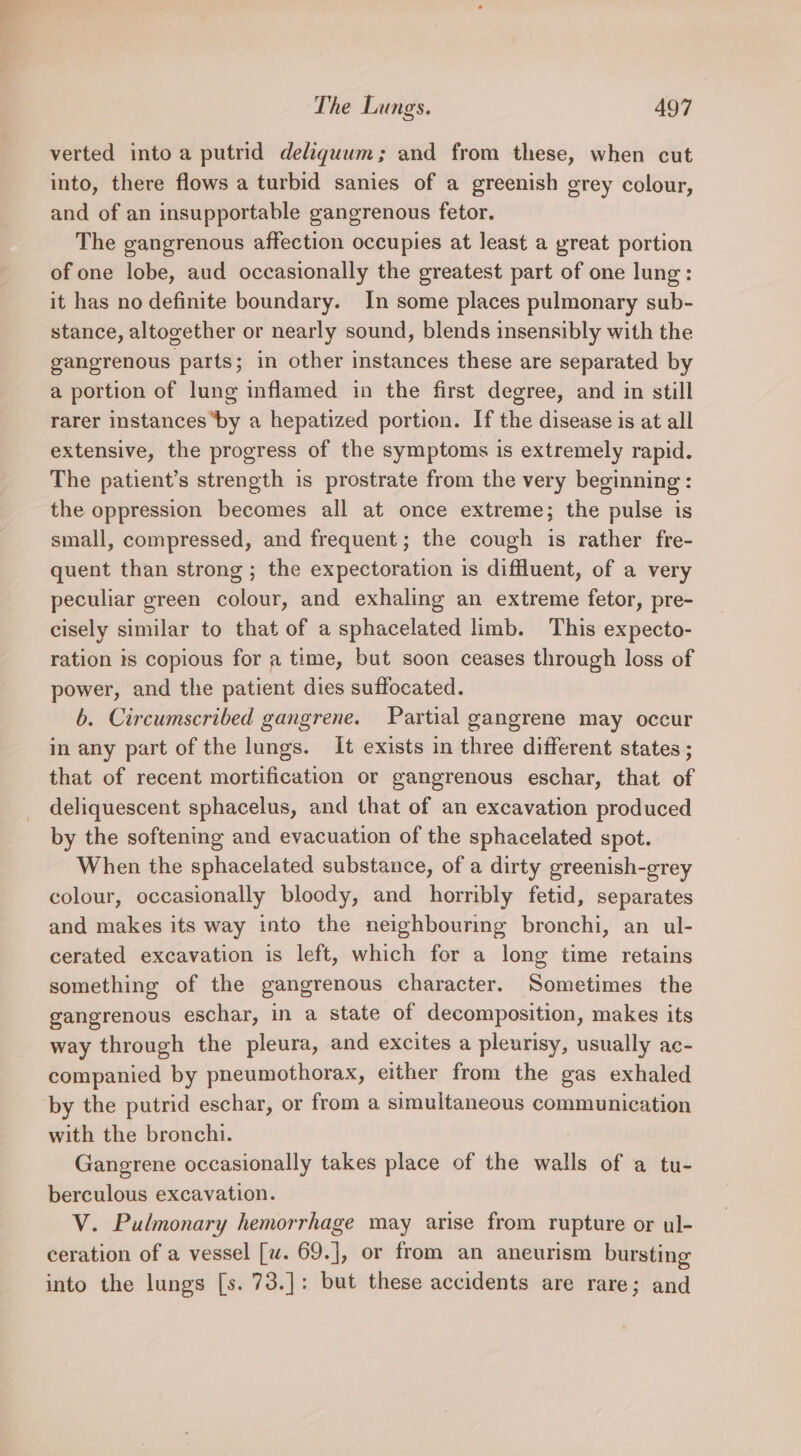 verted into a putrid deliquum; and from these, when cut into, there flows a turbid sanies of a greenish grey colour, and of an insupportable gangrenous fetor. The gangrenous affection occupies at least a great portion of one lobe, aud occasionally the greatest part of one lung: it has no definite boundary. In some places pulmonary sub- stance, altogether or nearly sound, blends insensibly with the gangrenous parts; in other instances these are separated by a portion of lung inflamed in the first degree, and in still rarer instances ‘by a hepatized portion. If the disease is at all extensive, the progress of the symptoms is extremely rapid. The patient’s strength is prostrate from the very beginning : the oppression becomes all at once extreme; the pulse is small, compressed, and frequent; the cough is rather fre- quent than strong ; the expectoration is diffuent, of a very peculiar green colour, and exhaling an extreme fetor, pre- cisely similar to that of a sphacelated limb. This expecto- ration 1s copious for a time, but soon ceases through loss of power, and the patient dies suffocated. b. Circumscribed gangrene. Partial gangrene may occur in any part of the lungs. It exists in three different states ; that of recent mortification or gangrenous eschar, that of deliquescent sphacelus, and that of an excavation produced by the softening and evacuation of the sphacelated spot. When the sphacelated substance, of a dirty greenish-grey colour, occasionally bloody, and horribly fetid, separates and makes its way into the neighbouring bronchi, an ul- cerated excavation is left, which for a long time retains something of the gangrenous character. Sometimes the gangrenous eschar, in a state of decomposition, makes its way through the pleura, and excites a pleurisy, usually ac- companied by pneumothorax, either from the gas exhaled by the putrid eschar, or from a simultaneous communication with the bronchi. Gangrene occasionally takes place of the walls of a tu- berculous excavation. V. Pulmonary hemorrhage may arise from rupture or ul- ceration of a vessel [w. 69.], or from an aneurism bursting into the lungs [s. 73.]: but these accidents are rare; and
