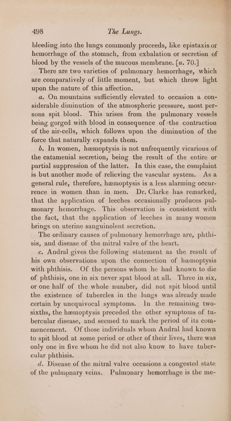 bleeding into the lungs commonly proceeds, like epistaxis or hemorrhage of the stomach, from exhalation or secretion of blood by the vessels of the mucous membrane. [w. 70.] There are two varieties of pulmonary hemorrhage, which are comparatively of little moment, but which throw light upon the nature of this affection. a. On mountains sufficiently elevated to occasion a con- siderable diminution of the atmospheric pressure, most per- sons spit blood. This arises from the pulmonary vessels being gorged with blood in consequence of the contraction of the air-cells, which follows upon the diminution of the force that naturally expands them. 6. In women, hemoptysis is not unfrequently vicarious of the catamenial secretion, being the result of the entire or partial suppression of the latter. In this case, the complaint is but another mode of relieving the vascular system. As a general rule, therefore, heemoptysis is a less alarming occur- rence in women than in men. Dr. Clarke has remarked, that the application of leeches occasionally produces pul- monary hemorrhage. This observation is consistent with the fact, that the application of leeches in many women brings on uterine sanguinolent secretion. _ The ordinary causes of pulmonary hemorrhage are, phthi- sis, and disease of the mitral valve of the heart. c. Andral gives the following statement as the result of his own observations upon the connection of hemoptysis with phthisis. Of the persons whom he had known to die of phthisis, one in six never spat blood at all. Three in six, or one half of the whole number, did not spit blood until the existence of tubercles in the lungs was already made certain by unequivocal symptoms. In the remaining two- sixths, the hemoptysis preceded the other symptoms of tu- bercular disease, and seemed to mark the period of its com- mencement. Of those individuals whom Andral had known to spit blood at some period or other of their lives, there was only one in five whom he did not also know to have tuber- cular phthisis. d. Disease of the mitral valve occasions a congested state of the pulmonary veins. Pulmonary hemorrhage is the me-