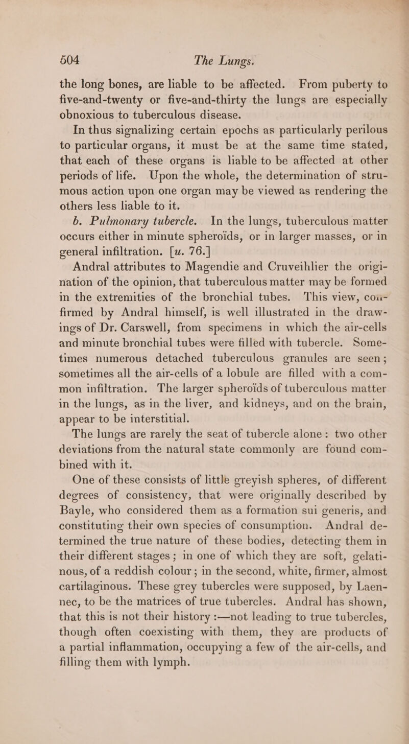 the long bones, are liable to be affected. From puberty to five-and-twenty or five-and-thirty the lungs are especially obnoxious to tuberculous disease. In thus signalizing certain epochs as particularly perilous to particular organs, it must be at the same time stated, that each of these organs is liable to be affected at other periods of life. Upon the whole, the determination of stru- mous action upon one organ may be viewed as rendering the others less liable to it. b. Pulmonary tubercle. In the lungs, tuberculous matter occurs either in minute spheroids, or in larger masses, or in general infiltration. [w. 76.] Andral attributes to Magendie and Cruveihlier the origi- nation of the opinion, that tuberculous matter may be formed in the extremities of the bronchial tubes. This view, coii- firmed by Andral himself, is well illustrated in the draw- ings of Dr. Carswell, from specimens in which the air-cells and minute bronchial tubes were filled with tubercle. Some- times numerous detached tuberculous granules are seen; sometimes all the air-cells of a lobule are filled with a com- mon infiltration. The larger spheroids of tuberculous matter in the lungs, as in the liver, and kidneys, and on the brain, appear to be interstitial. The lungs are rarely the seat of tubercle alone: two other deviations from the natural state commonly are found com- bined with it. One of these consists of little greyish spheres, of different degrees of consistency, that were originally described by Bayle, who considered them as a formation sui generis, and constituting their own species of consumption. Andral de- termined the true nature of these bodies, detecting them in their different stages ; in one of which they are soft, gelati- nous, of a reddish colour ; in the second, white, firmer, almost cartilaginous. These grey tubercles were supposed, by Laen- nec, to be the matrices of true tubercles. Andral has shown, that this is not their history :—not leading to true tubercles, though often coexisting with them, they are products of a partial inflammation, occupying a few of the air-cells, and filling them with lymph.