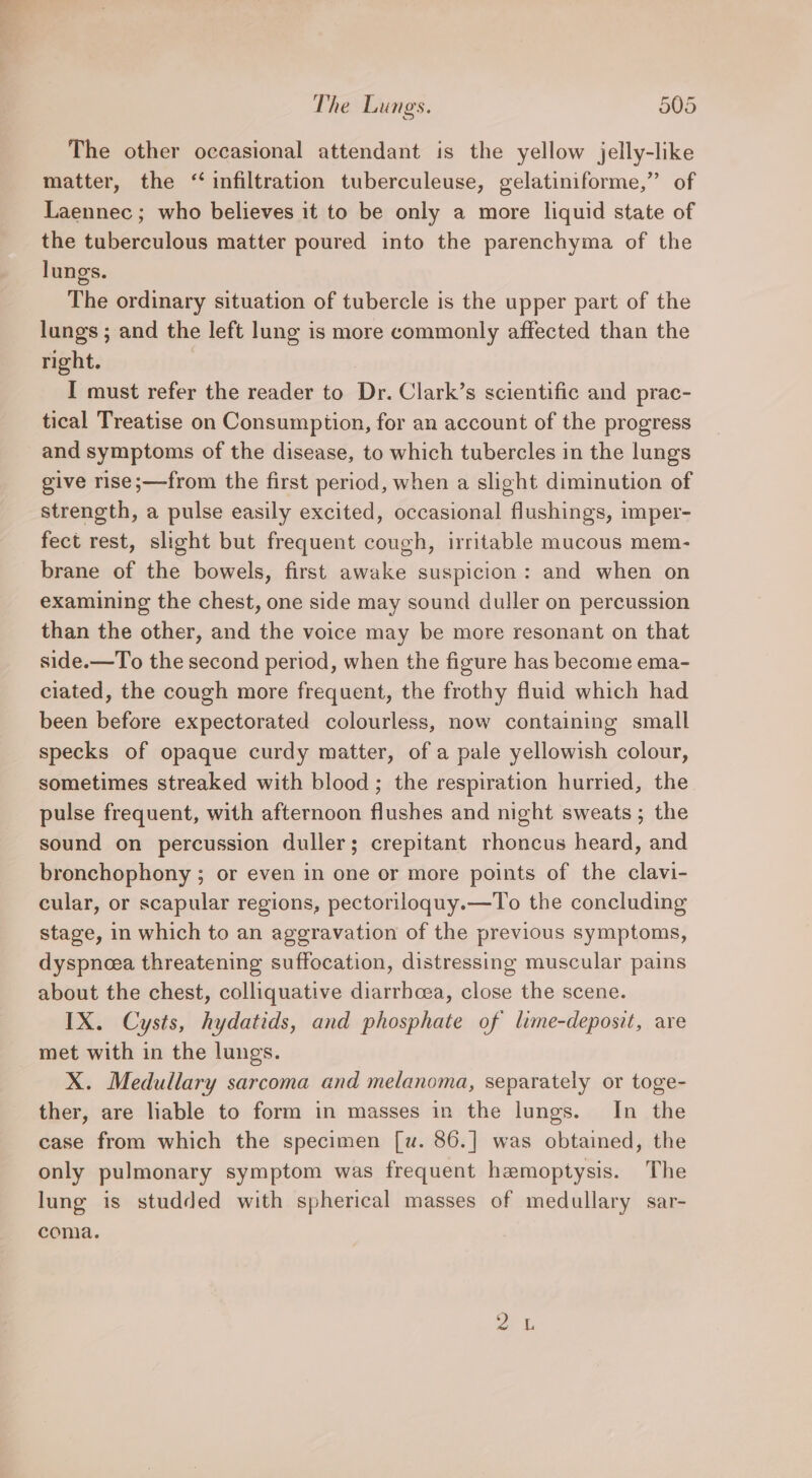 The other occasional attendant is the yellow jelly-like matter, the “infiltration tuberculeuse, gelatiniforme,” of Laennec ; who believes it to be only a more liquid state of the tuberculous matter poured into the parenchyma of the lungs. The ordinary situation of tubercle is the upper part of the lungs ; and the left lung is more commonly affected than the right. I must refer the reader to Dr. Clark’s scientific and prac- tical Treatise on Consumption, for an account of the progress and symptoms of the disease, to which tubercles in the lungs give rise;—from the first period, when a slight diminution of strength, a pulse easily excited, occasional flushings, imper- fect rest, slight but frequent cough, irritable mucous mem- brane of the bowels, first awake suspicion: and when on examining the chest, one side may sound duller on percussion than the other, and the voice may be more resonant on that side.—To the second period, when the figure has become ema- ciated, the cough more frequent, the frothy fluid which had been before expectorated colourless, now containing small specks of opaque curdy matter, of a pale yellowish colour, sometimes streaked with blood; the respiration hurried, the pulse frequent, with afternoon flushes and night sweats ; the sound on percussion duller; crepitant rhoncus heard, and bronchophony ; or even in one or more points of the clavi- cular, or scapular regions, pectoriloguy.—To the concluding stage, in which to an aggravation of the previous symptoms, dyspneea threatening suffocation, distressing muscular pains about the chest, colliquative diarrhcea, close the scene. IX. Cysts, hydatids, and phosphate of lime-deposit, are met with in the lungs. X. Medullary sarcoma and melanoma, separately or toge- ther, are liable to form in masses in the lungs. In the case from which the specimen [u. 86.] was obtained, the only pulmonary symptom was frequent hemoptysis. The lung is studded with spherical masses of medullary sar- coma.