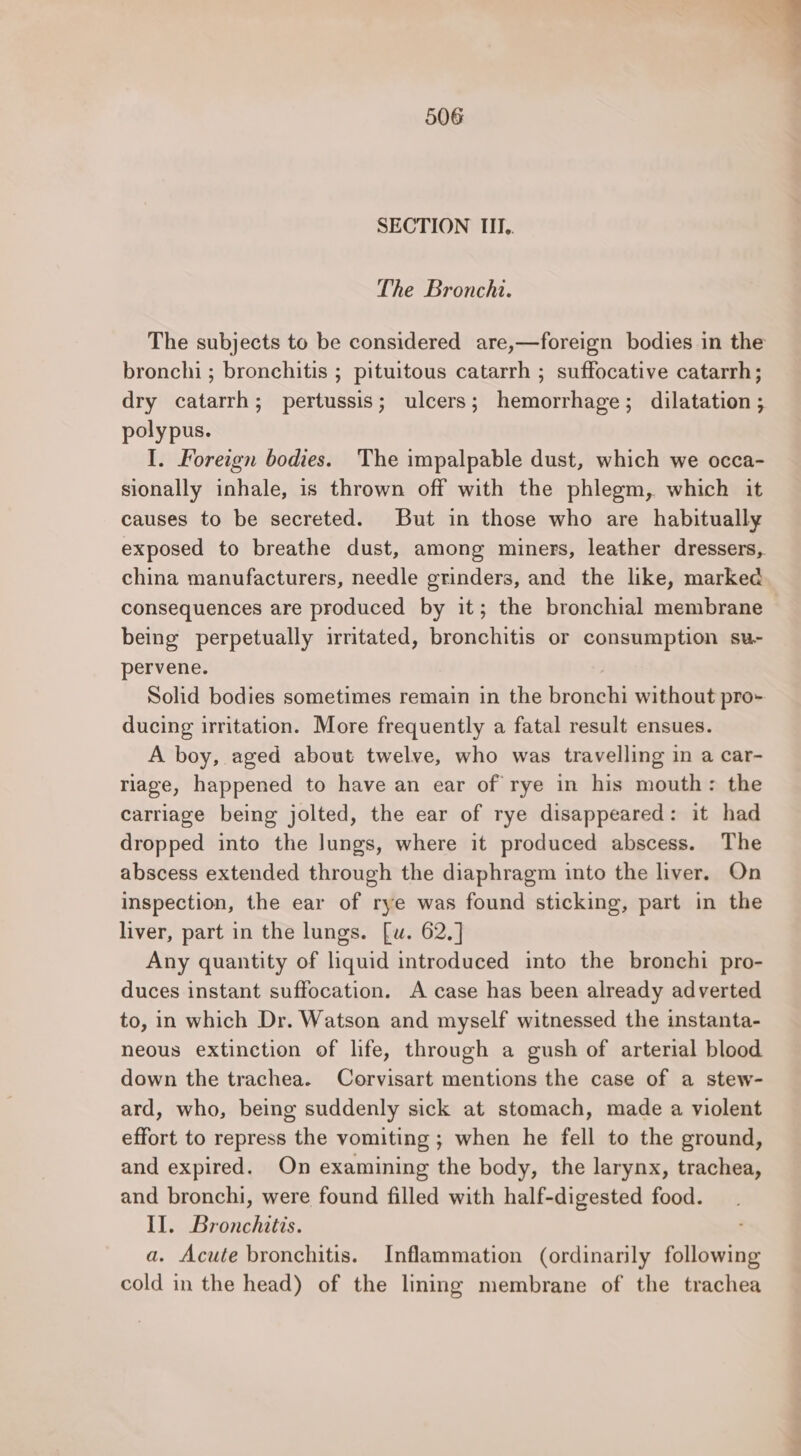 SECTION III.. The Bronchi. The subjects to be considered are,—foreign bodies in the bronchi ; bronchitis ; pituitous catarrh ; suffocative catarrh; dry catarrh; pertussis; ulcers; hemorrhage; dilatation ; polypus. I. Foreign bodies. The impalpable dust, which we occa- sionally inhale, is thrown off with the phlegm, which it causes to be secreted. But in those who are habitually exposed to breathe dust, among miners, leather dressers, china manufacturers, needle grinders, and the like, marked consequences are produced by it; the bronchial membrane being perpetually irritated, bronchitis or consumption su- pervene. Solid bodies sometimes remain in the bronchi without pro- ducing irritation. More frequently a fatal result ensues. A boy, aged about twelve, who was travelling in a car- riage, happened to have an ear of rye in his mouth: the carriage being jolted, the ear of rye disappeared: it had dropped into the lungs, where it produced abscess. The abscess extended through the diaphragm into the liver. On inspection, the ear of rye was found sticking, part in the liver, part in the lungs. [w. 62,] Any quantity of liquid introduced into the bronchi pro- duces instant suffocation. A case has been already adverted to, in which Dr. Watson and myself witnessed the instanta- neous extinction of life, through a gush of arterial blood down the trachea. Corvisart mentions the case of a stew- ard, who, being suddenly sick at stomach, made a violent effort to repress the vomiting ; when he fell to the ground, and expired. On examining the body, the larynx, trachea, and bronchi, were found filled with half-digested food. II. Bronchitis. a. Acute bronchitis. Inflammation (ordinarily following cold in the head) of the lining membrane of the trachea