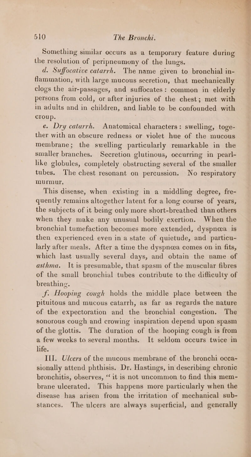 Something similar occurs as a temporary feature during the resolution of peripneumony of the lungs. d. Suffocative catarrh. The name given to bronchial in- Nammation, with large mucous secretion, that mechanically clogs the air-passages, and suffocates: common in elderly persons from cold, or after injuries of the chest; met with in adults and in children, and liable to be confounded with croup. | e. Dry caturrh. Anatomical characters: swelling, toge- ther with an obscure redness or violet hue of the mucous membrane; the swelling particularly remarkable in the smaller branches. Secretion glutinous, occurring in pearl- hike globules, completely obstructing several of the smaller tubes. The chest resonant on percussion. No respiratory murmur. This disease, when existing in a middling degree, fre- quently remains altogether latent for a long course of years, the subjects of it being only more short-breathed than others when they make any unusual bodily exertion. When the bronchial tumefaction becomes more extended, dyspnea is then experienced even in a state of quietude, and particu- larly after meals. After a time the dyspnoea comes on in fits, which last usually several days, and obtain the name of asthma. It is presumable, that spasm of the muscular fibres of the small bronchial tubes contribute to the difficulty of breathing. | JF. Hooping cough holds the middle place between the pituitous and mucous catarrh, as far as regards the nature of the expectoration and the bronchial congestion. The sonorous cough and crowing inspiration depend upon spasm of the glottis. The duration of the hooping cough is from a few weeks to several months. It seldom occurs twice in life. III. Ulcers of the mucous membrane of the bronchi occa- sionally attend phthisis. Dr. Hastings, in describing chronic bronchitis, observes, ‘‘ it is not uncommon to find this mem- brane ulcerated. This happens more particularly when the disease has arisen from the irritation of mechanical sub- stances. The ulcers are always superficial, and generally