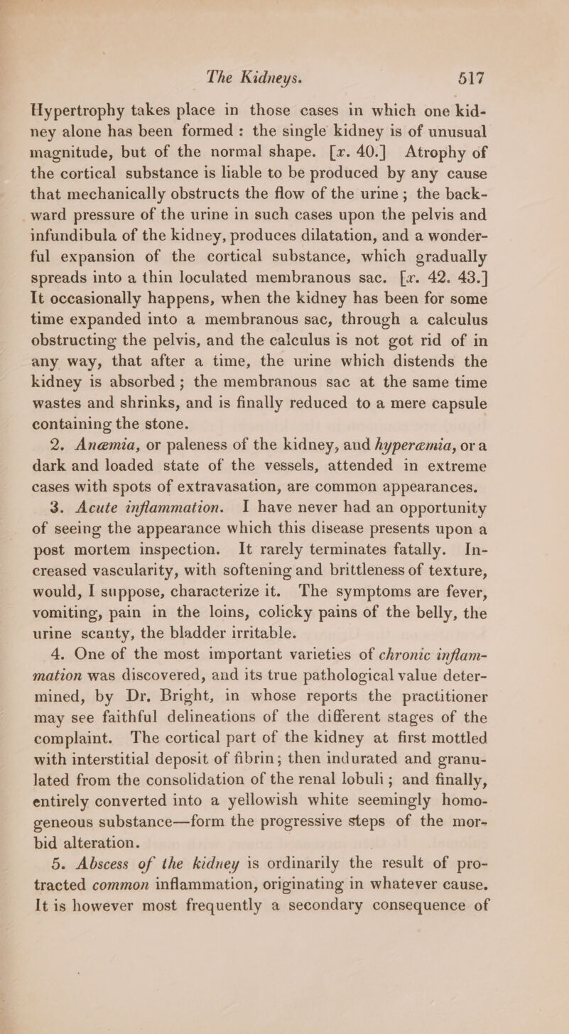 Hypertrophy takes place in those cases in which one kid- ney alone has been formed : the single kidney is of unusual magnitude, but of the normal shape. [x. 40.] Atrophy of the cortical substance is liable to be produced by any cause that mechanically obstructs the flow of the urine ; the back- _ward pressure of the urine in such cases upon the pelvis and infundibula of the kidney, produces dilatation, and a wonder- ful expansion of the cortical substance, which gradually spreads into a thin loculated membranous sac. [x. 42. 43.] It occasionally happens, when the kidney has been for some time expanded into a membranous sac, through a calculus obstructing the pelvis, and the calculus is not got rid of in any way, that after a time, the urine which distends the kidney is absorbed ; the membranous sac at the same time wastes and shrinks, and is finally reduced to a mere capsule containing the stone. 2. Anemia, or paleness of the kidney, and hyperemia, ora dark and loaded state of the vessels, attended in extreme cases with spots of extravasation, are common appearances. 3. Acute inflammation. I have never had an opportunity of seeing the appearance which this disease presents upon a post mortem inspection. It rarely terminates fatally. In- creased vascularity, with softening and brittleness of texture, would, I suppose, characterize it. The symptoms are fever, vomiting, pain in the loins, colicky pains of the belly, the urine scanty, the bladder irritable. 4. One of the most important varieties of chronic inflam- mation was discovered, and its true pathological value deter- mined, by Dr. Bright, in whose reports the practitioner may see faithful delineations of the different stages of the complaint. The cortical part of the kidney at first mottled with interstitial deposit of fibrin; then indurated and granu- lated from the consolidation of the renal lobuli; and finally, entirely converted into a yellowish white seemingly homo- geneous substance—form the progressive steps of the mor- bid alteration. 5. Abscess of the kidney is ordinarily the result of pro- tracted common inflammation, originating in whatever cause. It is however most frequently a secondary consequence of